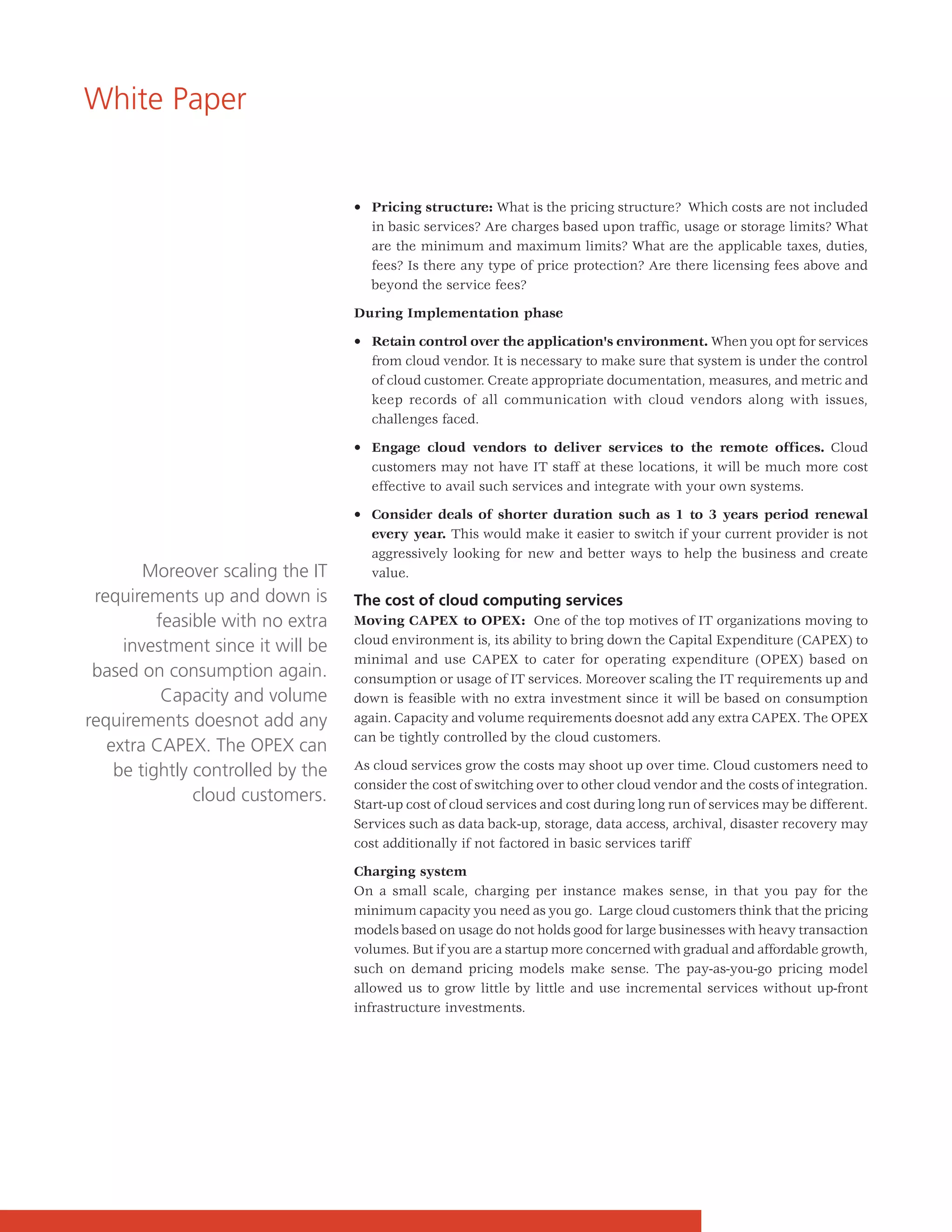 White Paper


                                   • Pricing structure: What is the pricing structure? Which costs are not included
                                     in basic services? Are charges based upon traffic, usage or storage limits? What
                                     are the minimum and maximum limits? What are the applicable taxes, duties,
                                     fees? Is there any type of price protection? Are there licensing fees above and
                                     beyond the service fees?

                                   During Implementation phase

                                   • Retain control over the application's environment. When you opt for services
                                     from cloud vendor. It is necessary to make sure that system is under the control
                                     of cloud customer. Create appropriate documentation, measures, and metric and
                                     keep records of all communication with cloud vendors along with issues,
                                     challenges faced.

                                   • Engage cloud vendors to deliver services to the remote offices. Cloud
                                     customers may not have IT staff at these locations, it will be much more cost
                                     effective to avail such services and integrate with your own systems.

                                   • Consider deals of shorter duration such as 1 to 3 years period renewal
                                     every year. This would make it easier to switch if your current provider is not
                                     aggressively looking for new and better ways to help the business and create
        Moreover scaling the IT      value.
 requirements up and down is       The cost of cloud computing services
          feasible with no extra   Moving CAPEX to OPEX: One of the top motives of IT organizations moving to
                                   cloud environment is, its ability to bring down the Capital Expenditure (CAPEX) to
     investment since it will be
                                   minimal and use CAPEX to cater for operating expenditure (OPEX) based on
 based on consumption again.       consumption or usage of IT services. Moreover scaling the IT requirements up and
           Capacity and volume     down is feasible with no extra investment since it will be based on consumption
requirements doesnot add any       again. Capacity and volume requirements doesnot add any extra CAPEX. The OPEX
                                   can be tightly controlled by the cloud customers.
   extra CAPEX. The OPEX can
    be tightly controlled by the   As cloud services grow the costs may shoot up over time. Cloud customers need to
                                   consider the cost of switching over to other cloud vendor and the costs of integration.
               cloud customers.    Start-up cost of cloud services and cost during long run of services may be different.
                                   Services such as data back-up, storage, data access, archival, disaster recovery may
                                   cost additionally if not factored in basic services tariff

                                   Charging system
                                   On a small scale, charging per instance makes sense, in that you pay for the
                                   minimum capacity you need as you go. Large cloud customers think that the pricing
                                   models based on usage do not holds good for large businesses with heavy transaction
                                   volumes. But if you are a startup more concerned with gradual and affordable growth,
                                   such on demand pricing models make sense. The pay-as-you-go pricing model
                                   allowed us to grow little by little and use incremental services without up-front
                                   infrastructure investments.
 