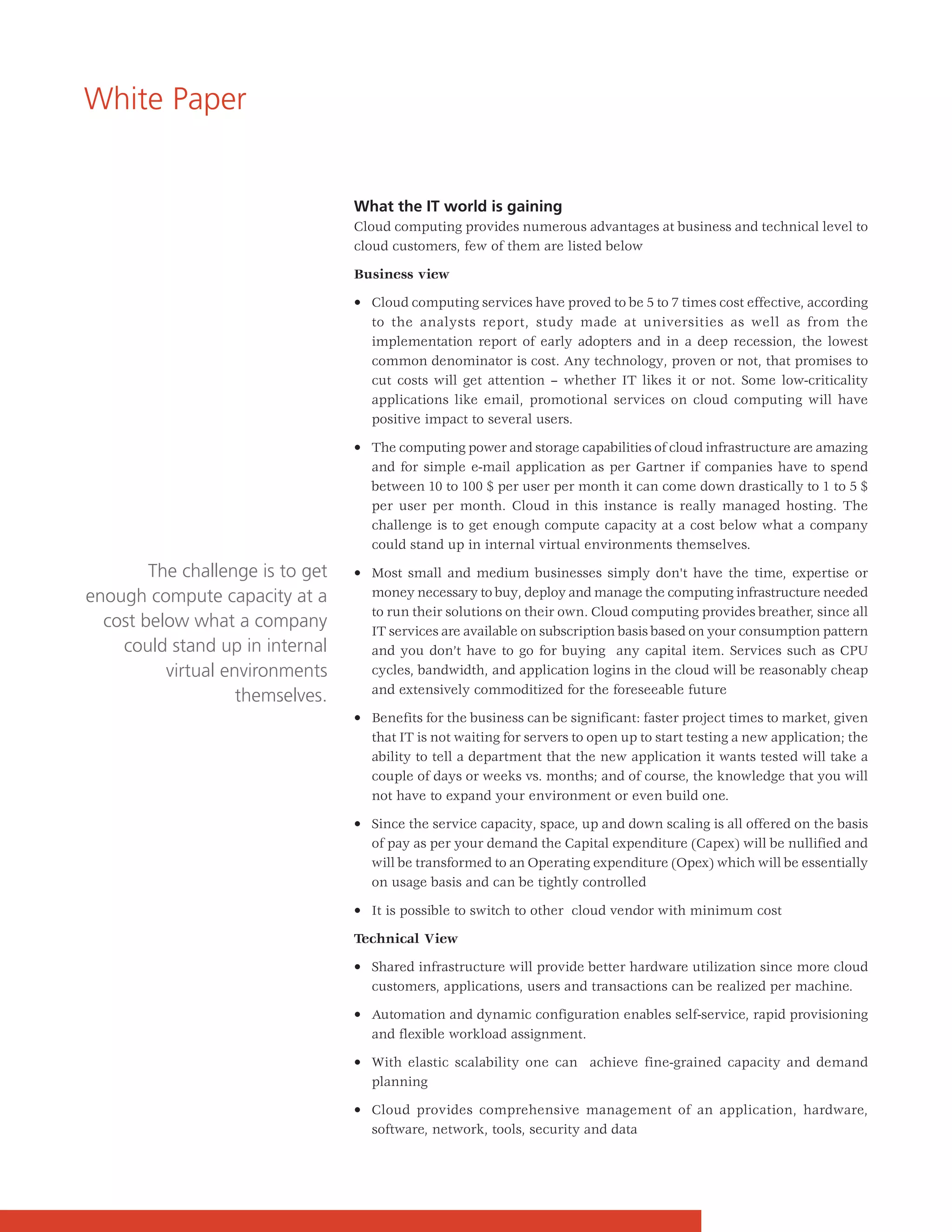 White Paper


                                  What the IT world is gaining
                                  Cloud computing provides numerous advantages at business and technical level to
                                  cloud customers, few of them are listed below

                                  Business view

                                  • Cloud computing services have proved to be 5 to 7 times cost effective, according
                                    to the analysts report, study made at universities as well as from the
                                    implementation report of early adopters and in a deep recession, the lowest
                                    common denominator is cost. Any technology, proven or not, that promises to
                                    cut costs will get attention – whether IT likes it or not. Some low-criticality
                                    applications like email, promotional services on cloud computing will have
                                    positive impact to several users.

                                  • The computing power and storage capabilities of cloud infrastructure are amazing
                                    and for simple e-mail application as per Gartner if companies have to spend
                                    between 10 to 100 $ per user per month it can come down drastically to 1 to 5 $
                                    per user per month. Cloud in this instance is really managed hosting. The
                                    challenge is to get enough compute capacity at a cost below what a company
                                    could stand up in internal virtual environments themselves.

        The challenge is to get   • Most small and medium businesses simply don't have the time, expertise or
enough compute capacity at a        money necessary to buy, deploy and manage the computing infrastructure needed
                                    to run their solutions on their own. Cloud computing provides breather, since all
  cost below what a company         IT services are available on subscription basis based on your consumption pattern
    could stand up in internal      and you don’t have to go for buying any capital item. Services such as CPU
          virtual environments      cycles, bandwidth, and application logins in the cloud will be reasonably cheap
                                    and extensively commoditized for the foreseeable future
                    themselves.
                                  • Benefits for the business can be significant: faster project times to market, given
                                    that IT is not waiting for servers to open up to start testing a new application; the
                                    ability to tell a department that the new application it wants tested will take a
                                    couple of days or weeks vs. months; and of course, the knowledge that you will
                                    not have to expand your environment or even build one.

                                  • Since the service capacity, space, up and down scaling is all offered on the basis
                                    of pay as per your demand the Capital expenditure (Capex) will be nullified and
                                    will be transformed to an Operating expenditure (Opex) which will be essentially
                                    on usage basis and can be tightly controlled

                                  • It is possible to switch to other cloud vendor with minimum cost

                                  Technical View

                                  • Shared infrastructure will provide better hardware utilization since more cloud
                                    customers, applications, users and transactions can be realized per machine.

                                  • Automation and dynamic configuration enables self-service, rapid provisioning
                                    and flexible workload assignment.

                                  • With elastic scalability one can achieve fine-grained capacity and demand
                                    planning

                                  • Cloud provides comprehensive management of an application, hardware,
                                    software, network, tools, security and data
 