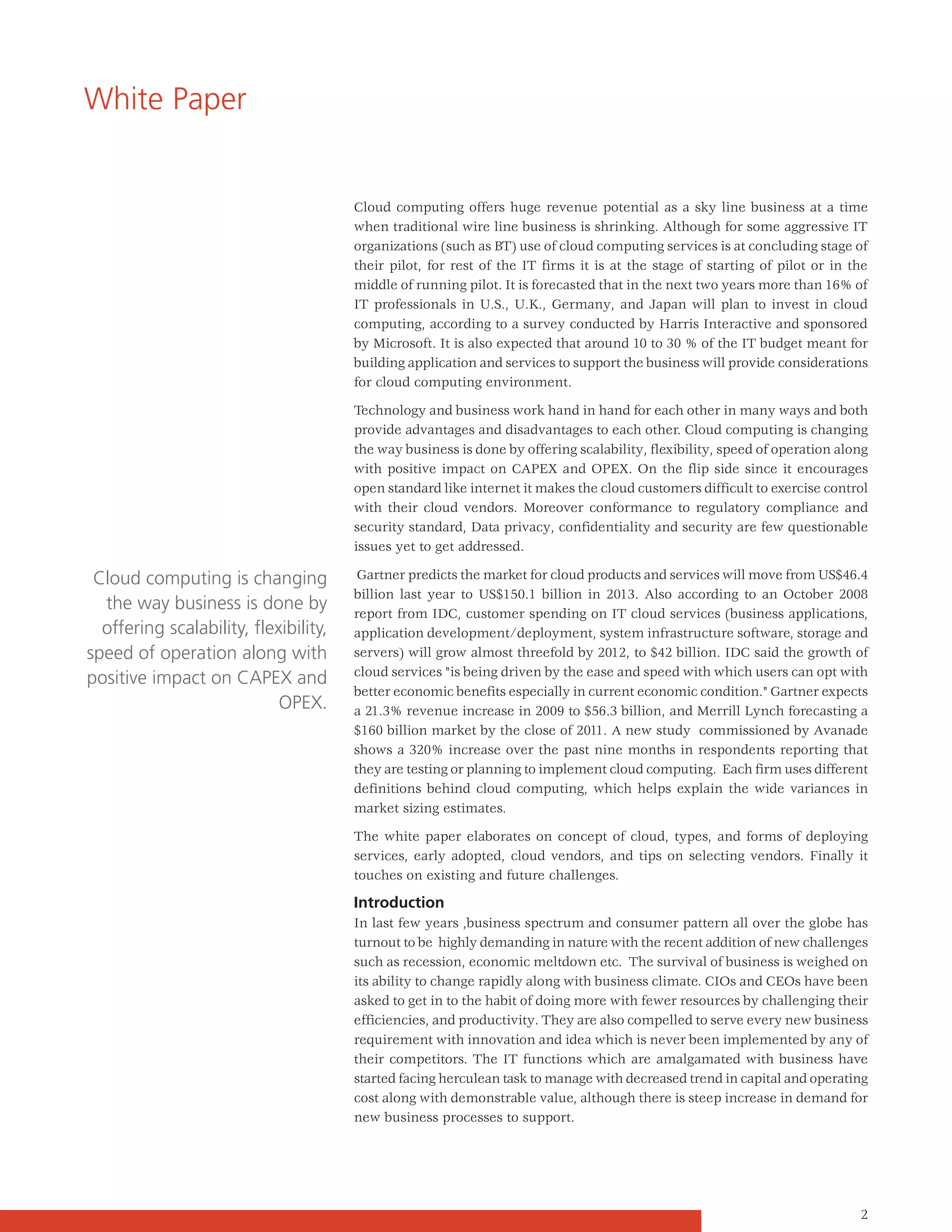 White Paper


                                       Cloud computing offers huge revenue potential as a sky line business at a time
                                       when traditional wire line business is shrinking. Although for some aggressive IT
                                       organizations (such as BT) use of cloud computing services is at concluding stage of
                                       their pilot, for rest of the IT firms it is at the stage of starting of pilot or in the
                                       middle of running pilot. It is forecasted that in the next two years more than 16% of
                                       IT professionals in U.S., U.K., Germany, and Japan will plan to invest in cloud
                                       computing, according to a survey conducted by Harris Interactive and sponsored
                                       by Microsoft. It is also expected that around 10 to 30 % of the IT budget meant for
                                       building application and services to support the business will provide considerations
                                       for cloud computing environment.

                                       Technology and business work hand in hand for each other in many ways and both
                                       provide advantages and disadvantages to each other. Cloud computing is changing
                                       the way business is done by offering scalability, flexibility, speed of operation along
                                       with positive impact on CAPEX and OPEX. On the flip side since it encourages
                                       open standard like internet it makes the cloud customers difficult to exercise control
                                       with their cloud vendors. Moreover conformance to regulatory compliance and
                                       security standard, Data privacy, confidentiality and security are few questionable
                                       issues yet to get addressed.

 Cloud computing is changing            Gartner predicts the market for cloud products and services will move from US$46.4
                                       billion last year to US$150.1 billion in 2013. Also according to an October 2008
  the way business is done by          report from IDC, customer spending on IT cloud services (business applications,
  offering scalability, flexibility,   application development/deployment, system infrastructure software, storage and
speed of operation along with          servers) will grow almost threefold by 2012, to $42 billion. IDC said the growth of
                                       cloud services "is being driven by the ease and speed with which users can opt with
positive impact on CAPEX and
                                       better economic benefits especially in current economic condition." Gartner expects
                            OPEX.      a 21.3% revenue increase in 2009 to $56.3 billion, and Merrill Lynch forecasting a
                                       $160 billion market by the close of 2011. A new study commissioned by Avanade
                                       shows a 320% increase over the past nine months in respondents reporting that
                                       they are testing or planning to implement cloud computing. Each firm uses different
                                       definitions behind cloud computing, which helps explain the wide variances in
                                       market sizing estimates.

                                       The white paper elaborates on concept of cloud, types, and forms of deploying
                                       services, early adopted, cloud vendors, and tips on selecting vendors. Finally it
                                       touches on existing and future challenges.

                                       Introduction
                                       In last few years ,business spectrum and consumer pattern all over the globe has
                                       turnout to be highly demanding in nature with the recent addition of new challenges
                                       such as recession, economic meltdown etc. The survival of business is weighed on
                                       its ability to change rapidly along with business climate. CIOs and CEOs have been
                                       asked to get in to the habit of doing more with fewer resources by challenging their
                                       efficiencies, and productivity. They are also compelled to serve every new business
                                       requirement with innovation and idea which is never been implemented by any of
                                       their competitors. The IT functions which are amalgamated with business have
                                       started facing herculean task to manage with decreased trend in capital and operating
                                       cost along with demonstrable value, although there is steep increase in demand for
                                       new business processes to support.




                                                                                                                            2
 