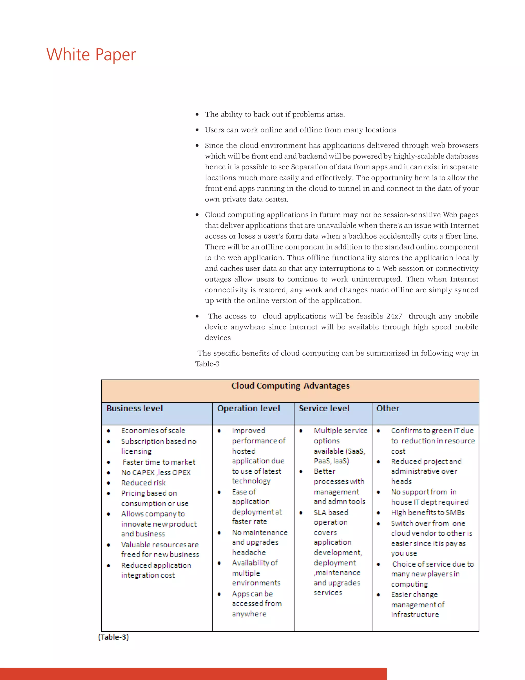 White Paper


              • The ability to back out if problems arise.

              • Users can work online and offline from many locations

              • Since the cloud environment has applications delivered through web browsers
                which will be front end and backend will be powered by highly-scalable databases
                hence it is possible to see Separation of data from apps and it can exist in separate
                locations much more easily and effectively. The opportunity here is to allow the
                front end apps running in the cloud to tunnel in and connect to the data of your
                own private data center.

              • Cloud computing applications in future may not be session-sensitive Web pages
                that deliver applications that are unavailable when there's an issue with Internet
                access or loses a user's form data when a backhoe accidentally cuts a fiber line.
                There will be an offline component in addition to the standard online component
                to the web application. Thus offline functionality stores the application locally
                and caches user data so that any interruptions to a Web session or connectivity
                outages allow users to continue to work uninterrupted. Then when Internet
                connectivity is restored, any work and changes made offline are simply synced
                up with the online version of the application.

              •    The access to cloud applications will be feasible 24x7 through any mobile
                  device anywhere since internet will be available through high speed mobile
                  devices

               The specific benefits of cloud computing can be summarized in following way in
              Table-3
 