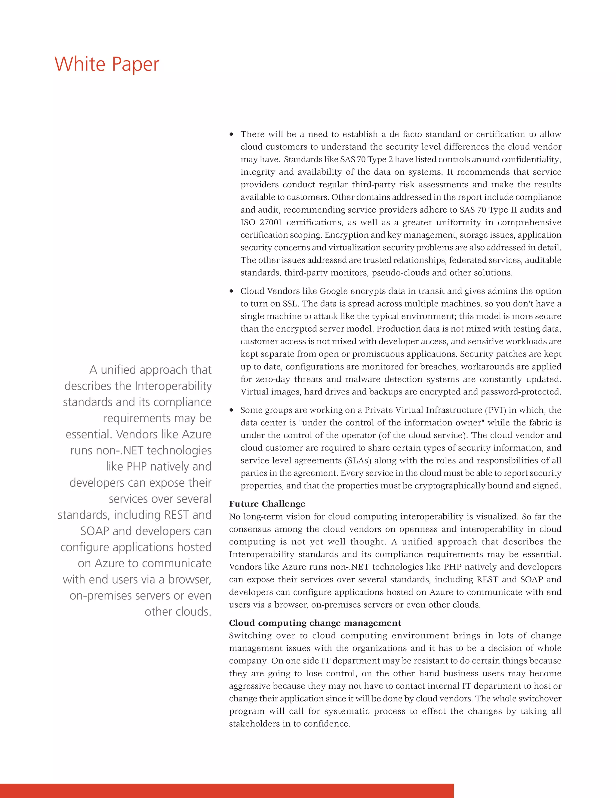 White Paper


                                   • There will be a need to establish a de facto standard or certification to allow
                                     cloud customers to understand the security level differences the cloud vendor
                                     may have. Standards like SAS 70 Type 2 have listed controls around confidentiality,
                                     integrity and availability of the data on systems. It recommends that service
                                     providers conduct regular third-party risk assessments and make the results
                                     available to customers. Other domains addressed in the report include compliance
                                     and audit, recommending service providers adhere to SAS 70 Type II audits and
                                     ISO 27001 certifications, as well as a greater uniformity in comprehensive
                                     certification scoping. Encryption and key management, storage issues, application
                                     security concerns and virtualization security problems are also addressed in detail.
                                     The other issues addressed are trusted relationships, federated services, auditable
                                     standards, third-party monitors, pseudo-clouds and other solutions.

                                   • Cloud Vendors like Google encrypts data in transit and gives admins the option
                                     to turn on SSL. The data is spread across multiple machines, so you don't have a
                                     single machine to attack like the typical environment; this model is more secure
                                     than the encrypted server model. Production data is not mixed with testing data,
                                     customer access is not mixed with developer access, and sensitive workloads are
                                     kept separate from open or promiscuous applications. Security patches are kept
       A unified approach that       up to date, configurations are monitored for breaches, workarounds are applied
                                     for zero-day threats and malware detection systems are constantly updated.
  describes the Interoperability     Virtual images, hard drives and backups are encrypted and password-protected.
 standards and its compliance
                                   • Some groups are working on a Private Virtual Infrastructure (PVI) in which, the
         requirements may be         data center is "under the control of the information owner" while the fabric is
  essential. Vendors like Azure      under the control of the operator (of the cloud service). The cloud vendor and
   runs non-.NET technologies        cloud customer are required to share certain types of security information, and
                                     service level agreements (SLAs) along with the roles and responsibilities of all
          like PHP natively and      parties in the agreement. Every service in the cloud must be able to report security
   developers can expose their       properties, and that the properties must be cryptographically bound and signed.
           services over several   Future Challenge
standards, including REST and      No long-term vision for cloud computing interoperability is visualized. So far the
     SOAP and developers can       consensus among the cloud vendors on openness and interoperability in cloud
                                   computing is not yet well thought. A unified approach that describes the
 configure applications hosted     Interoperability standards and its compliance requirements may be essential.
     on Azure to communicate       Vendors like Azure runs non-.NET technologies like PHP natively and developers
 with end users via a browser,     can expose their services over several standards, including REST and SOAP and
                                   developers can configure applications hosted on Azure to communicate with end
   on-premises servers or even
                                   users via a browser, on-premises servers or even other clouds.
                  other clouds.
                                   Cloud computing change management
                                   Switching over to cloud computing environment brings in lots of change
                                   management issues with the organizations and it has to be a decision of whole
                                   company. On one side IT department may be resistant to do certain things because
                                   they are going to lose control, on the other hand business users may become
                                   aggressive because they may not have to contact internal IT department to host or
                                   change their application since it will be done by cloud vendors. The whole switchover
                                   program will call for systematic process to effect the changes by taking all
                                   stakeholders in to confidence.
 