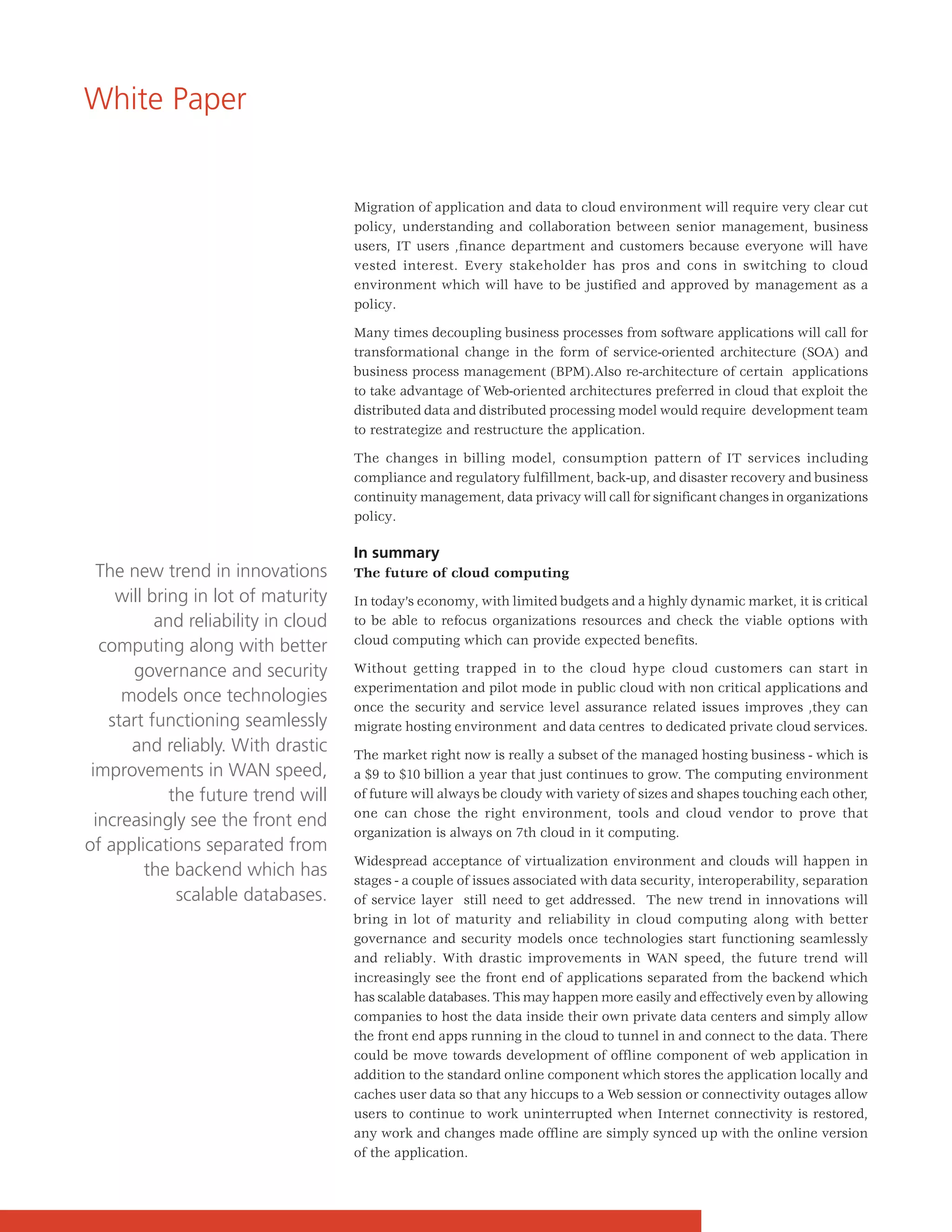 White Paper


                                      Migration of application and data to cloud environment will require very clear cut
                                      policy, understanding and collaboration between senior management, business
                                      users, IT users ,finance department and customers because everyone will have
                                      vested interest. Every stakeholder has pros and cons in switching to cloud
                                      environment which will have to be justified and approved by management as a
                                      policy.

                                      Many times decoupling business processes from software applications will call for
                                      transformational change in the form of service-oriented architecture (SOA) and
                                      business process management (BPM).Also re-architecture of certain applications
                                      to take advantage of Web-oriented architectures preferred in cloud that exploit the
                                      distributed data and distributed processing model would require development team
                                      to restrategize and restructure the application.

                                      The changes in billing model, consumption pattern of IT services including
                                      compliance and regulatory fulfillment, back-up, and disaster recovery and business
                                      continuity management, data privacy will call for significant changes in organizations
                                      policy.

                                      In summary
  The new trend in innovations        The future of cloud computing
     will bring in lot of maturity    In today’s economy, with limited budgets and a highly dynamic market, it is critical
           and reliability in cloud   to be able to refocus organizations resources and check the viable options with
                                      cloud computing which can provide expected benefits.
   computing along with better
       governance and security        Without getting trapped in to the cloud hype cloud customers can start in
                                      experimentation and pilot mode in public cloud with non critical applications and
      models once technologies
                                      once the security and service level assurance related issues improves ,they can
    start functioning seamlessly      migrate hosting environment and data centres to dedicated private cloud services.
       and reliably. With drastic     The market right now is really a subset of the managed hosting business - which is
 improvements in WAN speed,           a $9 to $10 billion a year that just continues to grow. The computing environment
             the future trend will    of future will always be cloudy with variety of sizes and shapes touching each other,
                                      one can chose the right environment, tools and cloud vendor to prove that
  increasingly see the front end
                                      organization is always on 7th cloud in it computing.
of applications separated from
                                      Widespread acceptance of virtualization environment and clouds will happen in
         the backend which has        stages - a couple of issues associated with data security, interoperability, separation
              scalable databases.     of service layer still need to get addressed. The new trend in innovations will
                                      bring in lot of maturity and reliability in cloud computing along with better
                                      governance and security models once technologies start functioning seamlessly
                                      and reliably. With drastic improvements in WAN speed, the future trend will
                                      increasingly see the front end of applications separated from the backend which
                                      has scalable databases. This may happen more easily and effectively even by allowing
                                      companies to host the data inside their own private data centers and simply allow
                                      the front end apps running in the cloud to tunnel in and connect to the data. There
                                      could be move towards development of offline component of web application in
                                      addition to the standard online component which stores the application locally and
                                      caches user data so that any hiccups to a Web session or connectivity outages allow
                                      users to continue to work uninterrupted when Internet connectivity is restored,
                                      any work and changes made offline are simply synced up with the online version
                                      of the application.
 