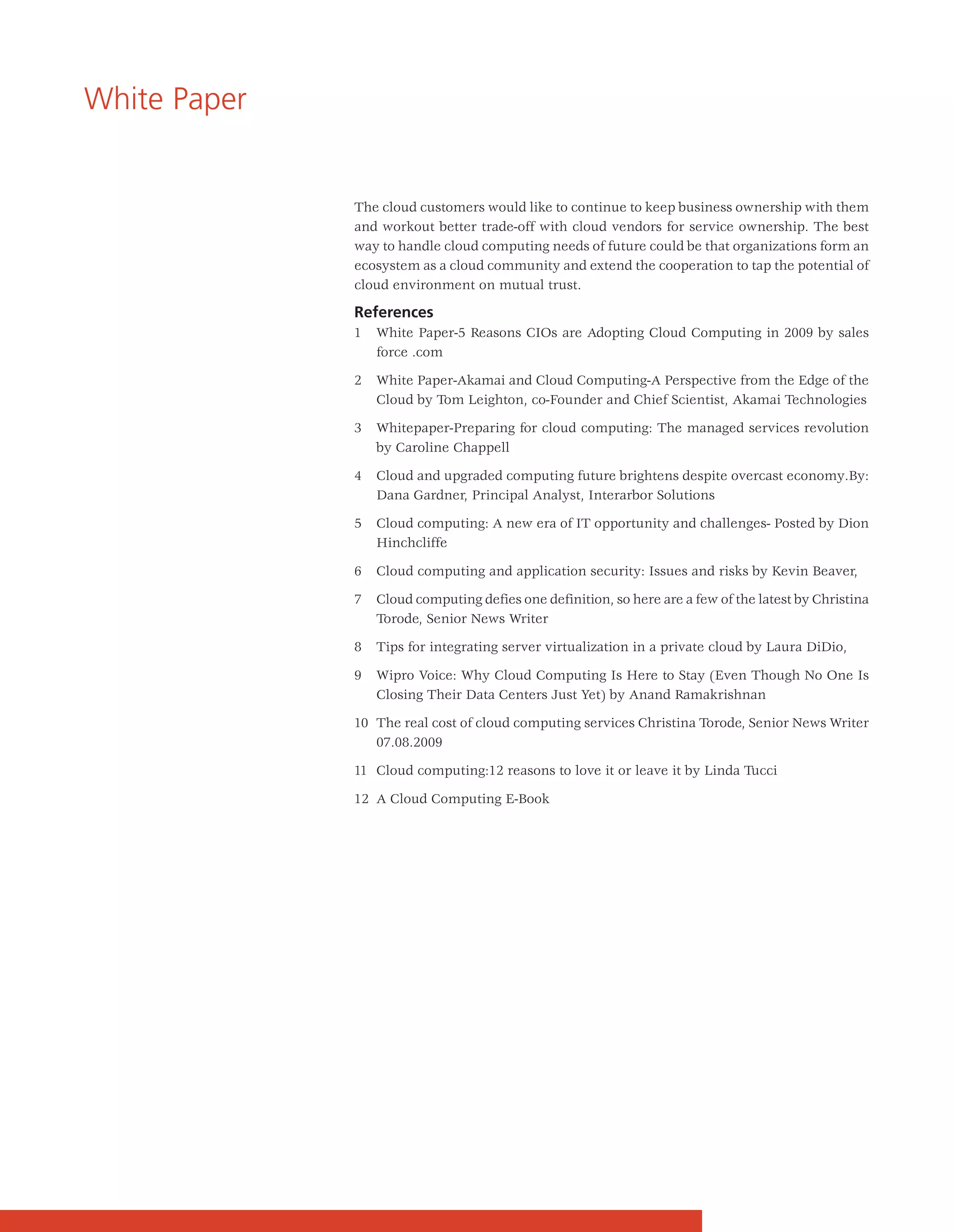 White Paper


              The cloud customers would like to continue to keep business ownership with them
              and workout better trade-off with cloud vendors for service ownership. The best
              way to handle cloud computing needs of future could be that organizations form an
              ecosystem as a cloud community and extend the cooperation to tap the potential of
              cloud environment on mutual trust.

              References
              1   White Paper-5 Reasons CIOs are Adopting Cloud Computing in 2009 by sales
                  force .com

              2   White Paper-Akamai and Cloud Computing-A Perspective from the Edge of the
                  Cloud by Tom Leighton, co-Founder and Chief Scientist, Akamai Technologies

              3   Whitepaper-Preparing for cloud computing: The managed services revolution
                  by Caroline Chappell

              4   Cloud and upgraded computing future brightens despite overcast economy.By:
                  Dana Gardner, Principal Analyst, Interarbor Solutions

              5   Cloud computing: A new era of IT opportunity and challenges- Posted by Dion
                  Hinchcliffe

              6   Cloud computing and application security: Issues and risks by Kevin Beaver,

              7   Cloud computing defies one definition, so here are a few of the latest by Christina
                  Torode, Senior News Writer

              8   Tips for integrating server virtualization in a private cloud by Laura DiDio,

              9   Wipro Voice: Why Cloud Computing Is Here to Stay (Even Though No One Is
                  Closing Their Data Centers Just Yet) by Anand Ramakrishnan

              10 The real cost of cloud computing services Christina Torode, Senior News Writer
                 07.08.2009

              11 Cloud computing:12 reasons to love it or leave it by Linda Tucci

              12 A Cloud Computing E-Book
 