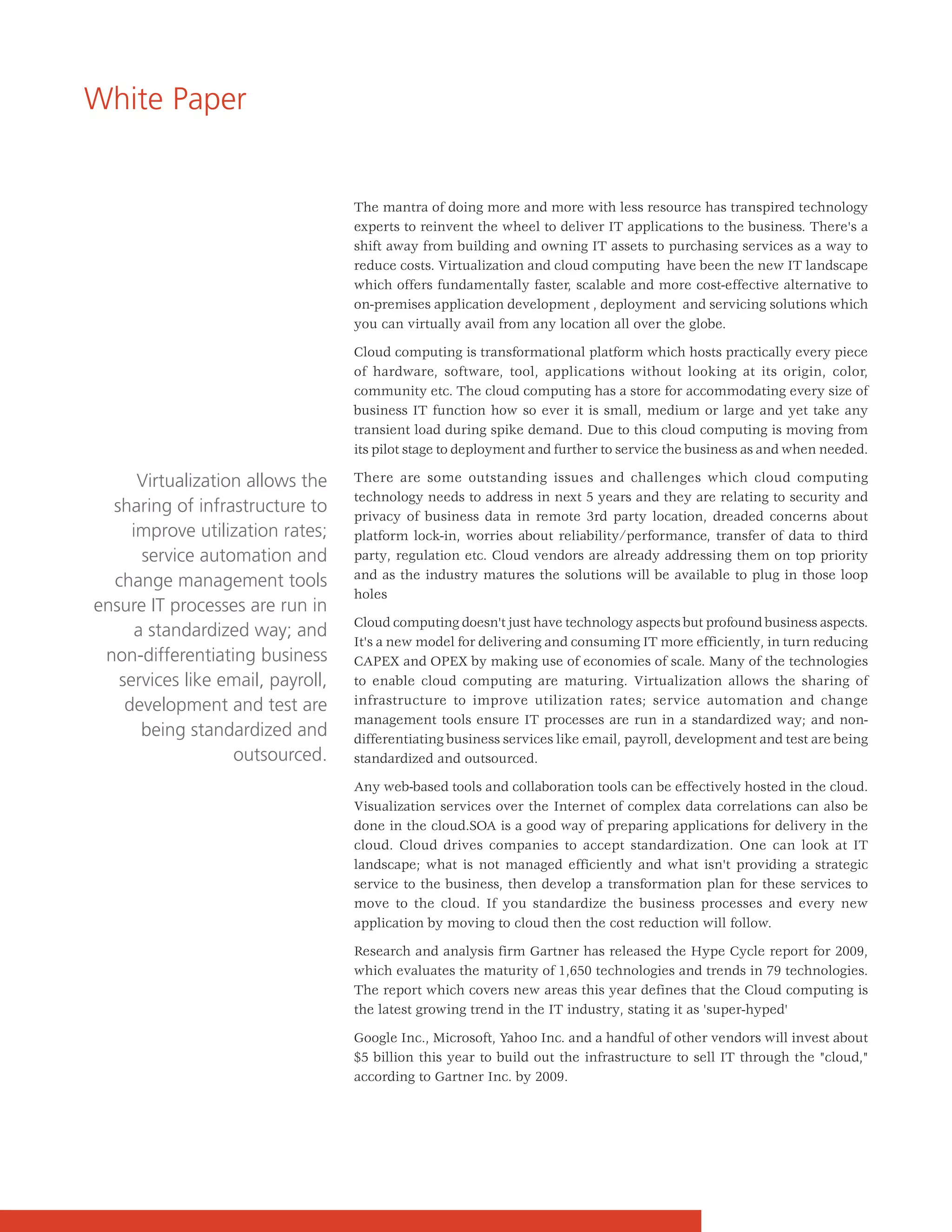 White Paper


                                   The mantra of doing more and more with less resource has transpired technology
                                   experts to reinvent the wheel to deliver IT applications to the business. There's a
                                   shift away from building and owning IT assets to purchasing services as a way to
                                   reduce costs. Virtualization and cloud computing have been the new IT landscape
                                   which offers fundamentally faster, scalable and more cost-effective alternative to
                                   on-premises application development , deployment and servicing solutions which
                                   you can virtually avail from any location all over the globe.

                                   Cloud computing is transformational platform which hosts practically every piece
                                   of hardware, software, tool, applications without looking at its origin, color,
                                   community etc. The cloud computing has a store for accommodating every size of
                                   business IT function how so ever it is small, medium or large and yet take any
                                   transient load during spike demand. Due to this cloud computing is moving from
                                   its pilot stage to deployment and further to service the business as and when needed.

      Virtualization allows the    There are some outstanding issues and challenges which cloud computing
                                   technology needs to address in next 5 years and they are relating to security and
  sharing of infrastructure to     privacy of business data in remote 3rd party location, dreaded concerns about
     improve utilization rates;    platform lock-in, worries about reliability/performance, transfer of data to third
      service automation and       party, regulation etc. Cloud vendors are already addressing them on top priority
                                   and as the industry matures the solutions will be available to plug in those loop
  change management tools
                                   holes
ensure IT processes are run in
                                   Cloud computing doesn't just have technology aspects but profound business aspects.
     a standardized way; and
                                   It's a new model for delivering and consuming IT more efficiently, in turn reducing
 non-differentiating business      CAPEX and OPEX by making use of economies of scale. Many of the technologies
   services like email, payroll,   to enable cloud computing are maturing. Virtualization allows the sharing of
    development and test are       infrastructure to improve utilization rates; service automation and change
                                   management tools ensure IT processes are run in a standardized way; and non-
      being standardized and       differentiating business services like email, payroll, development and test are being
                   outsourced.     standardized and outsourced.

                                   Any web-based tools and collaboration tools can be effectively hosted in the cloud.
                                   Visualization services over the Internet of complex data correlations can also be
                                   done in the cloud.SOA is a good way of preparing applications for delivery in the
                                   cloud. Cloud drives companies to accept standardization. One can look at IT
                                   landscape; what is not managed efficiently and what isn't providing a strategic
                                   service to the business, then develop a transformation plan for these services to
                                   move to the cloud. If you standardize the business processes and every new
                                   application by moving to cloud then the cost reduction will follow.

                                   Research and analysis firm Gartner has released the Hype Cycle report for 2009,
                                   which evaluates the maturity of 1,650 technologies and trends in 79 technologies.
                                   The report which covers new areas this year defines that the Cloud computing is
                                   the latest growing trend in the IT industry, stating it as 'super-hyped'

                                   Google Inc., Microsoft, Yahoo Inc. and a handful of other vendors will invest about
                                   $5 billion this year to build out the infrastructure to sell IT through the "cloud,"
                                   according to Gartner Inc. by 2009.
 