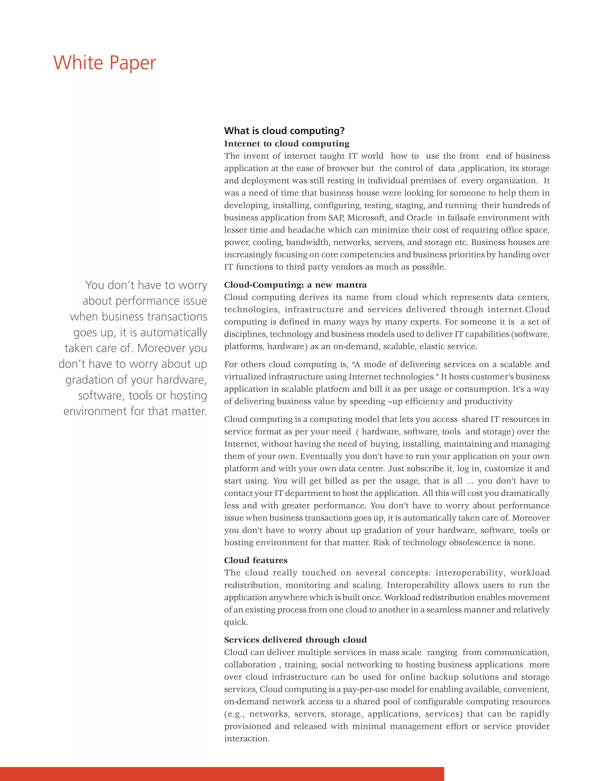 White Paper


                                  What is cloud computing?
                                  Internet to cloud computing
                                  The invent of internet taught IT world how to use the front end of business
                                  application at the ease of browser but the control of data ,application, its storage
                                  and deployment was still resting in individual premises of every organization. It
                                  was a need of time that business house were looking for someone to help them in
                                  developing, installing, configuring, testing, staging, and running their hundreds of
                                  business application from SAP, Microsoft, and Oracle in failsafe environment with
                                  lesser time and headache which can minimize their cost of requiring office space,
                                  power, cooling, bandwidth, networks, servers, and storage etc. Business houses are
                                  increasingly focusing on core competencies and business priorities by handing over
                                  IT functions to third party vendors as much as possible.

     You don’t have to worry      Cloud-Computing: a new mantra
                                  Cloud computing derives its name from cloud which represents data centers,
     about performance issue
                                  technologies, infrastructure and services delivered through internet.Cloud
  when business transactions      computing is defined in many ways by many experts. For someone it is a set of
   goes up, it is automatically   disciplines, technology and business models used to deliver IT capabilities (software,
 taken care of. Moreover you      platforms, hardware) as an on-demand, scalable, elastic service.

don’t have to worry about up      For others cloud computing is, “A mode of delivering services on a scalable and
 gradation of your hardware,      virtualized infrastructure using Internet technologies." It hosts customer’s business
                                  application in scalable platform and bill it as per usage or consumption. It’s a way
    software, tools or hosting    of delivering business value by speeding –up efficiency and productivity
 environment for that matter.
                                  Cloud computing is a computing model that lets you access shared IT resources in
                                  service format as per your need ( hardware, software, tools and storage) over the
                                  Internet, without having the need of buying, installing, maintaining and managing
                                  them of your own. Eventually you don’t have to run your application on your own
                                  platform and with your own data centre. Just subscribe it, log in, customize it and
                                  start using. You will get billed as per the usage, that is all … you don’t have to
                                  contact your IT department to host the application. All this will cost you dramatically
                                  less and with greater performance. You don’t have to worry about performance
                                  issue when business transactions goes up, it is automatically taken care of. Moreover
                                  you don’t have to worry about up gradation of your hardware, software, tools or
                                  hosting environment for that matter. Risk of technology obsolescence is none.

                                  Cloud features
                                  The cloud really touched on several concepts: interoperability, workload
                                  redistribution, monitoring and scaling. Interoperability allows users to run the
                                  application anywhere which is built once. Workload redistribution enables movement
                                  of an existing process from one cloud to another in a seamless manner and relatively
                                  quick.

                                  Services delivered through cloud
                                  Cloud can deliver multiple services in mass scale ranging from communication,
                                  collaboration , training, social networking to hosting business applications more
                                  over cloud infrastructure can be used for online backup solutions and storage
                                  services, Cloud computing is a pay-per-use model for enabling available, convenient,
                                  on-demand network access to a shared pool of configurable computing resources
                                  (e.g., networks, servers, storage, applications, services) that can be rapidly
                                  provisioned and released with minimal management effort or service provider
                                  interaction.
 