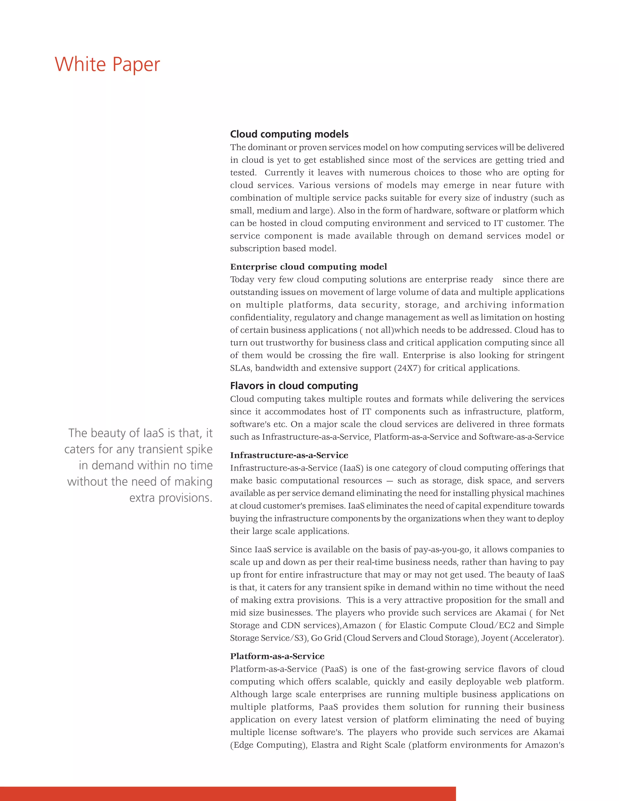 White Paper


                                   Cloud computing models
                                   The dominant or proven services model on how computing services will be delivered
                                   in cloud is yet to get established since most of the services are getting tried and
                                   tested. Currently it leaves with numerous choices to those who are opting for
                                   cloud services. Various versions of models may emerge in near future with
                                   combination of multiple service packs suitable for every size of industry (such as
                                   small, medium and large). Also in the form of hardware, software or platform which
                                   can be hosted in cloud computing environment and serviced to IT customer. The
                                   service component is made available through on demand services model or
                                   subscription based model.

                                   Enterprise cloud computing model
                                   Today very few cloud computing solutions are enterprise ready since there are
                                   outstanding issues on movement of large volume of data and multiple applications
                                   on multiple platforms, data security, storage, and archiving information
                                   confidentiality, regulatory and change management as well as limitation on hosting
                                   of certain business applications ( not all)which needs to be addressed. Cloud has to
                                   turn out trustworthy for business class and critical application computing since all
                                   of them would be crossing the fire wall. Enterprise is also looking for stringent
                                   SLAs, bandwidth and extensive support (24X7) for critical applications.

                                   Flavors in cloud computing
                                   Cloud computing takes multiple routes and formats while delivering the services
                                   since it accommodates host of IT components such as infrastructure, platform,
                                   software’s etc. On a major scale the cloud services are delivered in three formats
  The beauty of IaaS is that, it   such as Infrastructure-as-a-Service, Platform-as-a-Service and Software-as-a-Service
 caters for any transient spike    Infrastructure-as-a-Service
    in demand within no time       Infrastructure-as-a-Service (IaaS) is one category of cloud computing offerings that
  without the need of making       make basic computational resources — such as storage, disk space, and servers
                                   available as per service demand eliminating the need for installing physical machines
              extra provisions.
                                   at cloud customer’s premises. IaaS eliminates the need of capital expenditure towards
                                   buying the infrastructure components by the organizations when they want to deploy
                                   their large scale applications.

                                   Since IaaS service is available on the basis of pay-as-you-go, it allows companies to
                                   scale up and down as per their real-time business needs, rather than having to pay
                                   up front for entire infrastructure that may or may not get used. The beauty of IaaS
                                   is that, it caters for any transient spike in demand within no time without the need
                                   of making extra provisions. This is a very attractive proposition for the small and
                                   mid size businesses. The players who provide such services are Akamai ( for Net
                                   Storage and CDN services),Amazon ( for Elastic Compute Cloud/EC2 and Simple
                                   Storage Service/S3), Go Grid (Cloud Servers and Cloud Storage), Joyent (Accelerator).

                                   Platform-as-a-Service
                                   Platform-as-a-Service (PaaS) is one of the fast-growing service flavors of cloud
                                   computing which offers scalable, quickly and easily deployable web platform.
                                   Although large scale enterprises are running multiple business applications on
                                   multiple platforms, PaaS provides them solution for running their business
                                   application on every latest version of platform eliminating the need of buying
                                   multiple license software’s. The players who provide such services are Akamai
                                   (Edge Computing), Elastra and Right Scale (platform environments for Amazon’s
 