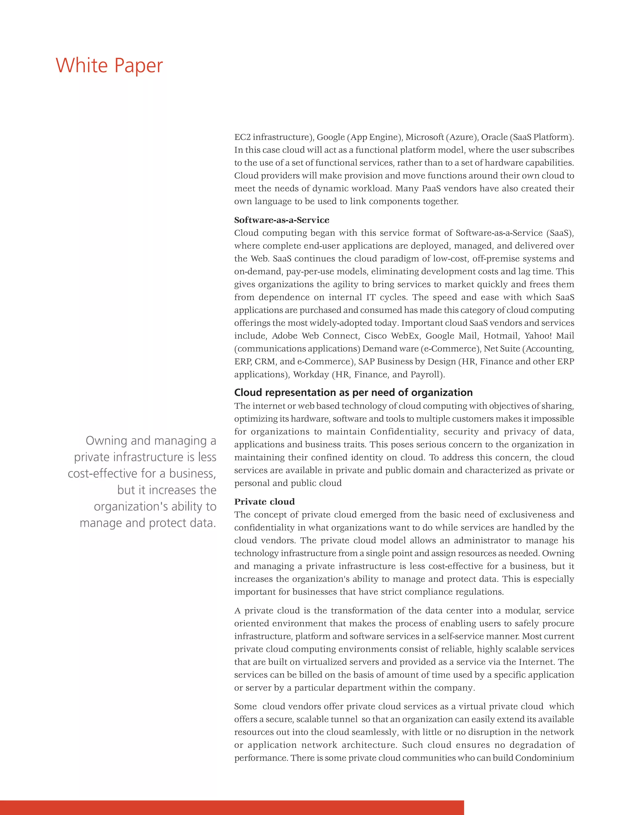 White Paper


                                   EC2 infrastructure), Google (App Engine), Microsoft (Azure), Oracle (SaaS Platform).
                                   In this case cloud will act as a functional platform model, where the user subscribes
                                   to the use of a set of functional services, rather than to a set of hardware capabilities.
                                   Cloud providers will make provision and move functions around their own cloud to
                                   meet the needs of dynamic workload. Many PaaS vendors have also created their
                                   own language to be used to link components together.

                                   Software-as-a-Service
                                   Cloud computing began with this service format of Software-as-a-Service (SaaS),
                                   where complete end-user applications are deployed, managed, and delivered over
                                   the Web. SaaS continues the cloud paradigm of low-cost, off-premise systems and
                                   on-demand, pay-per-use models, eliminating development costs and lag time. This
                                   gives organizations the agility to bring services to market quickly and frees them
                                   from dependence on internal IT cycles. The speed and ease with which SaaS
                                   applications are purchased and consumed has made this category of cloud computing
                                   offerings the most widely-adopted today. Important cloud SaaS vendors and services
                                   include, Adobe Web Connect, Cisco WebEx, Google Mail, Hotmail, Yahoo! Mail
                                   (communications applications) Demand ware (e-Commerce), Net Suite (Accounting,
                                   ERP, CRM, and e-Commerce), SAP Business by Design (HR, Finance and other ERP
                                   applications), Workday (HR, Finance, and Payroll).

                                   Cloud representation as per need of organization
                                   The internet or web based technology of cloud computing with objectives of sharing,
                                   optimizing its hardware, software and tools to multiple customers makes it impossible
                                   for organizations to maintain Confidentiality, security and privacy of data,
    Owning and managing a          applications and business traits. This poses serious concern to the organization in
  private infrastructure is less   maintaining their confined identity on cloud. To address this concern, the cloud
 cost-effective for a business,    services are available in private and public domain and characterized as private or
                                   personal and public cloud
           but it increases the
                                   Private cloud
      organization's ability to
                                   The concept of private cloud emerged from the basic need of exclusiveness and
   manage and protect data.        confidentiality in what organizations want to do while services are handled by the
                                   cloud vendors. The private cloud model allows an administrator to manage his
                                   technology infrastructure from a single point and assign resources as needed. Owning
                                   and managing a private infrastructure is less cost-effective for a business, but it
                                   increases the organization's ability to manage and protect data. This is especially
                                   important for businesses that have strict compliance regulations.

                                   A private cloud is the transformation of the data center into a modular, service
                                   oriented environment that makes the process of enabling users to safely procure
                                   infrastructure, platform and software services in a self-service manner. Most current
                                   private cloud computing environments consist of reliable, highly scalable services
                                   that are built on virtualized servers and provided as a service via the Internet. The
                                   services can be billed on the basis of amount of time used by a specific application
                                   or server by a particular department within the company.

                                   Some cloud vendors offer private cloud services as a virtual private cloud which
                                   offers a secure, scalable tunnel so that an organization can easily extend its available
                                   resources out into the cloud seamlessly, with little or no disruption in the network
                                   or application network architecture. Such cloud ensures no degradation of
                                   performance. There is some private cloud communities who can build Condominium
 