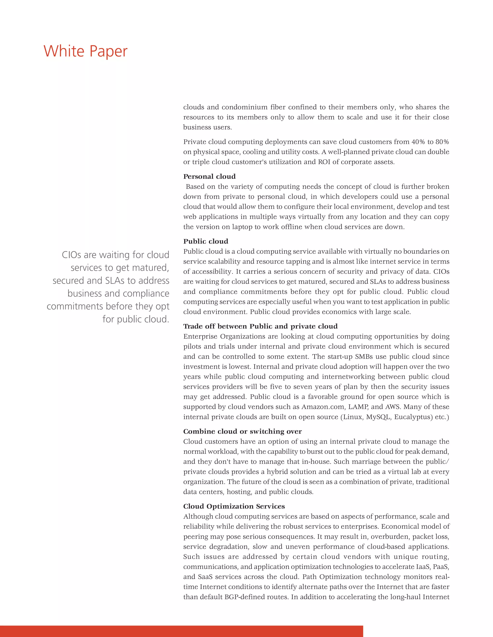 White Paper


                                 clouds and condominium fiber confined to their members only, who shares the
                                 resources to its members only to allow them to scale and use it for their close
                                 business users.

                                 Private cloud computing deployments can save cloud customers from 40% to 80%
                                 on physical space, cooling and utility costs. A well-planned private cloud can double
                                 or triple cloud customer's utilization and ROI of corporate assets.

                                 Personal cloud
                                  Based on the variety of computing needs the concept of cloud is further broken
                                 down from private to personal cloud, in which developers could use a personal
                                 cloud that would allow them to configure their local environment, develop and test
                                 web applications in multiple ways virtually from any location and they can copy
                                 the version on laptop to work offline when cloud services are down.

                                 Public cloud
                                 Public cloud is a cloud computing service available with virtually no boundaries on
   CIOs are waiting for cloud
                                 service scalability and resource tapping and is almost like internet service in terms
     services to get matured,    of accessibility. It carries a serious concern of security and privacy of data. CIOs
 secured and SLAs to address     are waiting for cloud services to get matured, secured and SLAs to address business
    business and compliance      and compliance commitments before they opt for public cloud. Public cloud
                                 computing services are especially useful when you want to test application in public
commitments before they opt      cloud environment. Public cloud provides economics with large scale.
             for public cloud.
                                 Trade off between Public and private cloud
                                 Enterprise Organizations are looking at cloud computing opportunities by doing
                                 pilots and trials under internal and private cloud environment which is secured
                                 and can be controlled to some extent. The start-up SMBs use public cloud since
                                 investment is lowest. Internal and private cloud adoption will happen over the two
                                 years while public cloud computing and internetworking between public cloud
                                 services providers will be five to seven years of plan by then the security issues
                                 may get addressed. Public cloud is a favorable ground for open source which is
                                 supported by cloud vendors such as Amazon.com, LAMP, and AWS. Many of these
                                 internal private clouds are built on open source (Linux, MySQL, Eucalyptus) etc.)

                                 Combine cloud or switching over
                                 Cloud customers have an option of using an internal private cloud to manage the
                                 normal workload, with the capability to burst out to the public cloud for peak demand,
                                 and they don't have to manage that in-house. Such marriage between the public/
                                 private clouds provides a hybrid solution and can be tried as a virtual lab at every
                                 organization. The future of the cloud is seen as a combination of private, traditional
                                 data centers, hosting, and public clouds.

                                 Cloud Optimization Services
                                 Although cloud computing services are based on aspects of performance, scale and
                                 reliability while delivering the robust services to enterprises. Economical model of
                                 peering may pose serious consequences. It may result in, overburden, packet loss,
                                 service degradation, slow and uneven performance of cloud-based applications.
                                 Such issues are addressed by certain cloud vendors with unique routing,
                                 communications, and application optimization technologies to accelerate IaaS, PaaS,
                                 and SaaS services across the cloud. Path Optimization technology monitors real-
                                 time Internet conditions to identify alternate paths over the Internet that are faster
                                 than default BGP-defined routes. In addition to accelerating the long-haul Internet
 