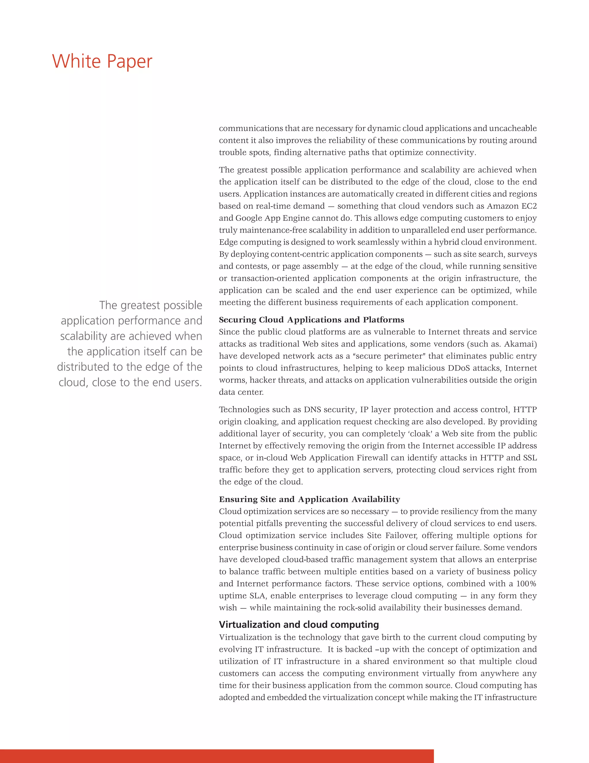 White Paper


                                  communications that are necessary for dynamic cloud applications and uncacheable
                                  content it also improves the reliability of these communications by routing around
                                  trouble spots, finding alternative paths that optimize connectivity.

                                  The greatest possible application performance and scalability are achieved when
                                  the application itself can be distributed to the edge of the cloud, close to the end
                                  users. Application instances are automatically created in different cities and regions
                                  based on real-time demand — something that cloud vendors such as Amazon EC2
                                  and Google App Engine cannot do. This allows edge computing customers to enjoy
                                  truly maintenance-free scalability in addition to unparalleled end user performance.
                                  Edge computing is designed to work seamlessly within a hybrid cloud environment.
                                  By deploying content-centric application components — such as site search, surveys
                                  and contests, or page assembly — at the edge of the cloud, while running sensitive
                                  or transaction-oriented application components at the origin infrastructure, the
                                  application can be scaled and the end user experience can be optimized, while
          The greatest possible   meeting the different business requirements of each application component.

 application performance and      Securing Cloud Applications and Platforms
                                  Since the public cloud platforms are as vulnerable to Internet threats and service
 scalability are achieved when
                                  attacks as traditional Web sites and applications, some vendors (such as. Akamai)
  the application itself can be   have developed network acts as a “secure perimeter” that eliminates public entry
distributed to the edge of the    points to cloud infrastructures, helping to keep malicious DDoS attacks, Internet
cloud, close to the end users.    worms, hacker threats, and attacks on application vulnerabilities outside the origin
                                  data center.

                                  Technologies such as DNS security, IP layer protection and access control, HTTP
                                  origin cloaking, and application request checking are also developed. By providing
                                  additional layer of security, you can completely ‘cloak’ a Web site from the public
                                  Internet by effectively removing the origin from the Internet accessible IP address
                                  space, or in-cloud Web Application Firewall can identify attacks in HTTP and SSL
                                  traffic before they get to application servers, protecting cloud services right from
                                  the edge of the cloud.

                                  Ensuring Site and Application Availability
                                  Cloud optimization services are so necessary — to provide resiliency from the many
                                  potential pitfalls preventing the successful delivery of cloud services to end users.
                                  Cloud optimization service includes Site Failover, offering multiple options for
                                  enterprise business continuity in case of origin or cloud server failure. Some vendors
                                  have developed cloud-based traffic management system that allows an enterprise
                                  to balance traffic between multiple entities based on a variety of business policy
                                  and Internet performance factors. These service options, combined with a 100%
                                  uptime SLA, enable enterprises to leverage cloud computing — in any form they
                                  wish — while maintaining the rock-solid availability their businesses demand.

                                  Virtualization and cloud computing
                                  Virtualization is the technology that gave birth to the current cloud computing by
                                  evolving IT infrastructure. It is backed –up with the concept of optimization and
                                  utilization of IT infrastructure in a shared environment so that multiple cloud
                                  customers can access the computing environment virtually from anywhere any
                                  time for their business application from the common source. Cloud computing has
                                  adopted and embedded the virtualization concept while making the IT infrastructure
 