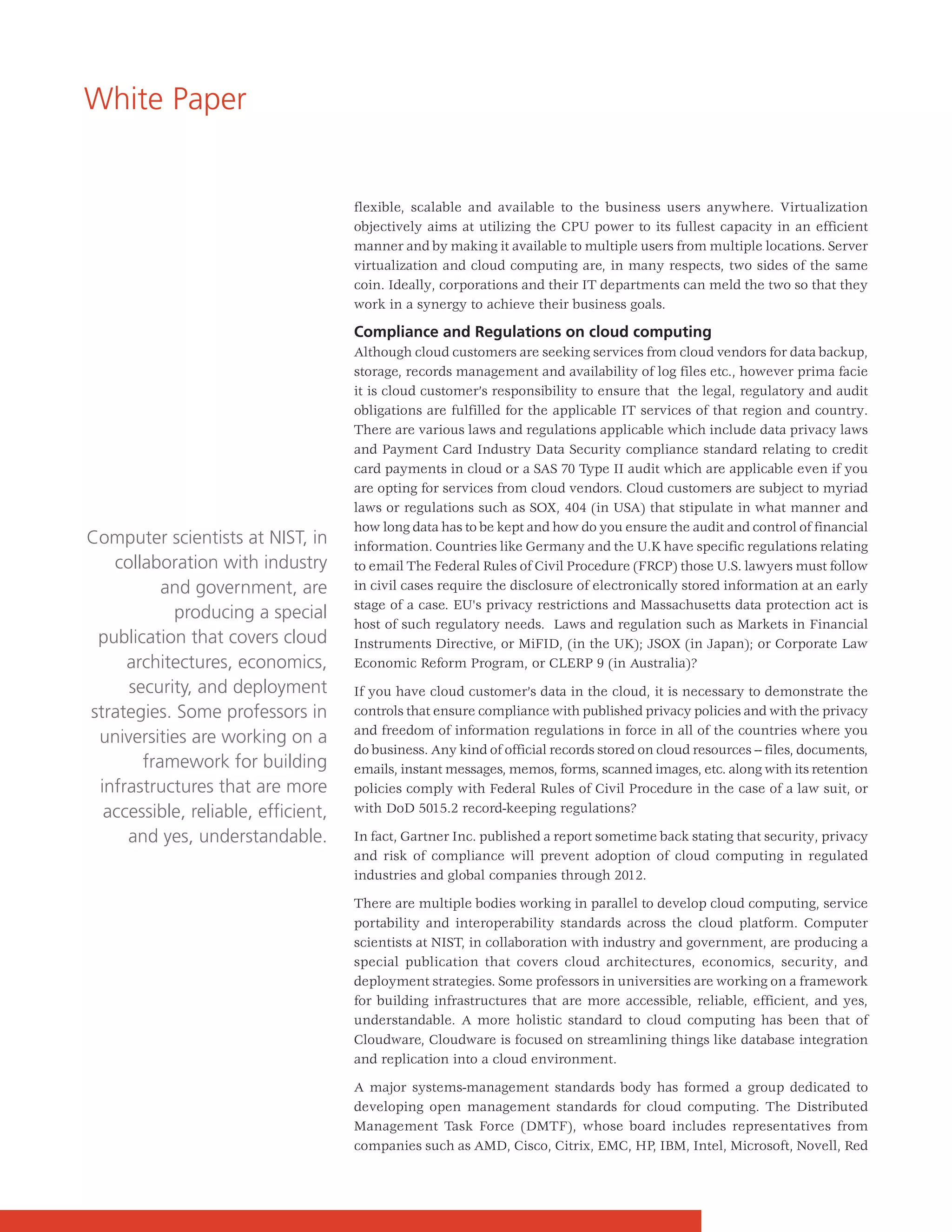 White Paper


                                     flexible, scalable and available to the business users anywhere. Virtualization
                                     objectively aims at utilizing the CPU power to its fullest capacity in an efficient
                                     manner and by making it available to multiple users from multiple locations. Server
                                     virtualization and cloud computing are, in many respects, two sides of the same
                                     coin. Ideally, corporations and their IT departments can meld the two so that they
                                     work in a synergy to achieve their business goals.

                                     Compliance and Regulations on cloud computing
                                     Although cloud customers are seeking services from cloud vendors for data backup,
                                     storage, records management and availability of log files etc., however prima facie
                                     it is cloud customer’s responsibility to ensure that the legal, regulatory and audit
                                     obligations are fulfilled for the applicable IT services of that region and country.
                                     There are various laws and regulations applicable which include data privacy laws
                                     and Payment Card Industry Data Security compliance standard relating to credit
                                     card payments in cloud or a SAS 70 Type II audit which are applicable even if you
                                     are opting for services from cloud vendors. Cloud customers are subject to myriad
                                     laws or regulations such as SOX, 404 (in USA) that stipulate in what manner and
                                     how long data has to be kept and how do you ensure the audit and control of financial
Computer scientists at NIST, in      information. Countries like Germany and the U.K have specific regulations relating
   collaboration with industry       to email The Federal Rules of Civil Procedure (FRCP) those U.S. lawyers must follow
          and government, are        in civil cases require the disclosure of electronically stored information at an early
                                     stage of a case. EU's privacy restrictions and Massachusetts data protection act is
           producing a special
                                     host of such regulatory needs. Laws and regulation such as Markets in Financial
 publication that covers cloud       Instruments Directive, or MiFID, (in the UK); JSOX (in Japan); or Corporate Law
     architectures, economics,       Economic Reform Program, or CLERP 9 (in Australia)?
     security, and deployment        If you have cloud customer’s data in the cloud, it is necessary to demonstrate the
strategies. Some professors in       controls that ensure compliance with published privacy policies and with the privacy
                                     and freedom of information regulations in force in all of the countries where you
 universities are working on a
                                     do business. Any kind of official records stored on cloud resources -- files, documents,
       framework for building        emails, instant messages, memos, forms, scanned images, etc. along with its retention
 infrastructures that are more       policies comply with Federal Rules of Civil Procedure in the case of a law suit, or
  accessible, reliable, efficient,   with DoD 5015.2 record-keeping regulations?

     and yes, understandable.        In fact, Gartner Inc. published a report sometime back stating that security, privacy
                                     and risk of compliance will prevent adoption of cloud computing in regulated
                                     industries and global companies through 2012.

                                     There are multiple bodies working in parallel to develop cloud computing, service
                                     portability and interoperability standards across the cloud platform. Computer
                                     scientists at NIST, in collaboration with industry and government, are producing a
                                     special publication that covers cloud architectures, economics, security, and
                                     deployment strategies. Some professors in universities are working on a framework
                                     for building infrastructures that are more accessible, reliable, efficient, and yes,
                                     understandable. A more holistic standard to cloud computing has been that of
                                     Cloudware, Cloudware is focused on streamlining things like database integration
                                     and replication into a cloud environment.

                                     A major systems-management standards body has formed a group dedicated to
                                     developing open management standards for cloud computing. The Distributed
                                     Management Task Force (DMTF), whose board includes representatives from
                                     companies such as AMD, Cisco, Citrix, EMC, HP, IBM, Intel, Microsoft, Novell, Red
 