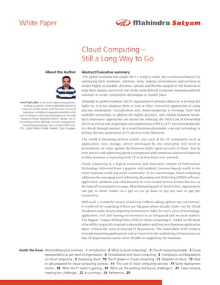 White Paper


                                                         Cloud Computing –
                                                         Still a Long Way to Go
                        About the Author                 Abstract/Executive summary
                                                          The global recession has taught the IT world to strike the economical balance by
                                                         optimizing their hardware, software, tools, hosting environment and services to
                                                         render highly acceptable, dynamic, speedy and flexible support to the business to
                                                         help them sustain, survive in one of the most difficult economic situations and still
                                                         continue to create competitive advantages in market place.

 Sunil Tadwalkar is electrical engineering graduate,     Although in global recession the IT organization’s primary objective is to keep the
    working as practice Head in Mahindra Satyam in       lights on, it is not stopping them to look at other innovative approaches of using
  corporate solution group. Sunil has over 11 years of
                                                         process automation, virtualization and cloud-computing to leverage from best
   experience in different capacities primarily in the
areas of Program and Projects Management, Focused        available technology to address the highly dynamic, and volatile business needs.
 Initiatives, Global Business Delivery, Quality and IT   Such innovative approaches are meant for reducing the Total Cost of Ownership
Consulting, service offerings, resource management,
   mentoring and training. He is certified PMP, CQA,     (TCO) as well as cost of operation and maintenance (OPEX) of IT functions drastically
ITIL, CMM, CMMi, PCMM, ISO9001, Tick-IT auditor.         in a break through manner. As a result business dynamism, cost and technology is
                                                         driving the next generation of IT services to be delivered.

                                                         The world is becoming service centric and each of the IT component such as
                                                         application, tool, storage, server purchased by the enterprise will need to
                                                         demonstrate its value against the business dollar spent on each of them. Just in
                                                         time service with lightening speed accompanied with enormous amount of elasticity
                                                         is what business is expecting from IT to deliver from now onwards.

                                                         Cloud computing is a logical evolution and innovated version of Information
                                                         Technology delivered from a popular web enabled (Internet based) world to the
                                                         entire business world and social community. In its nascent stage, cloud computing
                                                         addresses the emerging need of Hosting, Managing and Delivering (HMD) software,
                                                         application, platform and infrastructure in ever needed service format that too on
                                                         the basis of consumption or usage. Most fascinating part of cloud is that, organizations
                                                         can pay to cloud vendor on a pay as you go basis or pay per user or pay per
                                                         transaction.

                                                         With such a wonderful means of delivery without asking upfront any investment,
                                                         it would not be surprising if there are big game plans already under way by Cloud
                                                         Vendors to make cloud computing environment viable for every piece of technology,
                                                         application, tool and hosting environment in an integrated and secured manner.
                                                         The biggest Unique Selling Point (USP) of cloud computing is traded on the basis
                                                         of its ability to quickly respond to demand spikes and host new business application
                                                         faster without the need of internal IT department. The mind share of IT world is
                                                         towards separating applications and services from the underlying infrastructure so
                                                         that IT departments can be more flexible in supporting the business


Inside the Issue: Abstract/Executive summary ..1 Introduction ..2 What is cloud computing? ..4 Cloud computing models ..5 Cloud
                  representation as per need of organization ..6 Virtualization and cloud computing ..8 Compliance and Regulations
                  on cloud computing ..9 Deploying cloud ..10 The IT players in Cloud computing ..12 Adoption of cloud ..13 How
                  to get prepared for cloud computing services ..14 The cost of cloud computing services ..17 Some deployment
                  stories ..18 What the IT world is gaining ..19 What are the existing and future challenges? ..21 Steps towards
                  meeting the challenges ..22 In summary ..24 References ..25
 