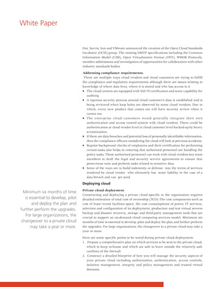 White Paper


                                    Hat, Savvis, Sun and VMware announced the creation of the Open Cloud Standards
                                    Incubator (OCSI) group. The existing DMTF specifications including the Common
                                    Information Model (CIM), Open Virtualization Format (OVF), WBEM Protocols,
                                    member submissions and investigation of opportunities for collaboration with other
                                    industry standards bodies

                                    Addressing compliance requirements:
                                     There are multiple ways cloud vendors and cloud customers are trying to fulfill
                                    the compliance and regulatory requirements although there are issues relating to
                                    knowledge of where data lives, where it is stored and who has access to it
                                    • The cloud centers are equipped with SAS 70 certification and some capability for
                                       auditing.
                                    • A rigorous security process around cloud customer’s data is established and is
                                       being reviewed when loop holes are observed by some cloud vendors. Due to
                                       which, every new product that comes out will have security review when it
                                       comes out.
                                    • The enterprise cloud customers would generally integrate their own
                                       authentication and access control system with cloud vendors. There could be
                                       authentication at cloud vendor level or cloud customer level backed-up by heavy
                                       scrutinization.
                                    • If there are data breaches and potential loss of personally identifiable information,
                                       then the compliance officers considering the cloud will look at previous accidents.
                                    • Regular background checks of employees and their certification for performing
                                       certain tasks also helps in ensuring that authorized personnel are handling the
                                       policy tasks. These authorized personnel can work with cloud vendors key team
                                       members to draft the legal and security service agreements to ensure that
                                       protections exist and perform tasks related to sensitive data.
                                    • Some of the ways are to build indemnity or defense into the terms of services
                                       rendered by cloud vendor who ultimately has some liability in the case of a
                                       data breach and can get sued

                                    Deploying cloud
                                    Private cloud deployment
  Minimum six months of time
                                    Constructing and deploying a private cloud specific to the organization requires
   is essential to develop, pilot   detailed estimation of total cost of ownership (TCO) The cost components such as
       and deploy the plan and      cost of lease/rental facilities space, the cost consumptions of power, IT services,
further perform the upgrades.       selection and configuration of its deployment, production and test virtual servers
                                    backup and disaster recovery, storage and third-party management tools that are
   For large organizations, the     crucial to support an on-demand cloud computing services model. Minimum six
 changeover to a private cloud      months of time is essential to develop, pilot and deploy the plan and further perform
      may take a year or more.      the upgrades. For large organizations, the changeover to a private cloud may take a
                                    year or more.

                                    Here are some specific points to be noted during private cloud deployment:
                                    1. Prepare a comprehensive plan on which services to be sent to the private cloud,
                                       which to keep in-house and which are safe to leave outside the relatively safe
                                       confines of the firewall.
                                    2. Construct a detailed blueprint of how you will manage the security aspects of
                                       your private cloud including authorization, authentication, access controls,
                                       isolation management, integrity and policy management and trusted virtual
                                       domains.
 