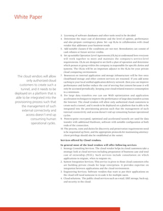 White Paper


                                   3. Licensing of software databases and other tools need to be decided
                                   4. Determine the exact cost of downtime and the level of uptime, performance
                                      and also prepare contingency plans. Set –up SLAs in collaboration with cloud
                                      vendor that addresses your business needs
                                   5. Add suitable clauses if the conditions are not met. Remediation can consist of
                                      cash rebates or future service credits.
                                   6. Set up suitable Operation Level Agreements (OLAs) to understand how everyone
                                      will work together to meet and maintain the company's service-level
                                      requirements. OLAs are designed to set forth a plan of operation and determine
                                      which person or group within the company is responsible for specific duties and
                                      systems. The OLAs will be an important adjunct to the SLAs for your private
                                      cloud computing environment.
  The cloud vendors will allow     7. Resources on internal application and storage infrastructure will be free once
                                      cloud-based storage and other content services are resumed. If you add some
         only authorized cloud        caching to your local unified application delivery network then you can improve
   customers to create such a         performance and further reduce the cost of serving that content because it will
     tunnel, and it needs to be       only be accessed periodically, keeping your cloud-related resource consumption
                                      to a minimum.
deployed on a platform that is
                                   8. For large data transfers one can use WAN optimization and application
 able to be integrated into the       acceleration techniques to improve the performance of large data transfers across
provisioning process such that        the Internet. The cloud vendors will allow only authorized cloud customers to
      the management of such          create such a tunnel, and it needs to be deployed on a platform that is able to be
                                      integrated into the provisioning process such that the management of such
      external connectivity and       external connectivity and access doesn’t end up consuming human operational
         access doesn’t end up        cycles.
            consuming human        9. Point-to-point encrypted, optimized and accelerated tunnels are used for data
                                      transfer with additional Hardware, software with suitable configuration at both
             operational cycles.
                                      ends of the connection.
                                   10. The process, costs and duties for discovery and preservation requirements need
                                      to be negotiated up front, and the appropriate protocols for maintaining attorney-
                                      client privilege should also be established at the outset.

                                   Services offered by Cloud vendors.

                                   In general most of the loud vendors will offer following services
                                   1. Strategy Consulting Services. The cloud vendor helps its cloud customers take a
                                      strategic look at cloud services including preparation of business case and total
                                      cost of ownership (TCO.). Such services include consultation on which
                                      applications to migrate, when to migrate etc.
                                   2. System Integration Services. This service is given to those cloud customers who
                                      are building private clouds for large enterprises. It provides expertise on
                                      integration between applications and the cloud environment.
                                   3. Engineering Services. Software vendors that want to put their applications on
                                      the cloud will need someone to re-code it for multiple users.
                                   4. Cloud solutions. The public cloud services such as e-mail, ERP, storage, back-up,
                                      and security in the cloud.
 