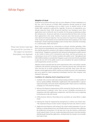 White Paper


                               Adoption of cloud
                               Analysts survey shows that since last one year, adoption of cloud computing is on
                               the rise, with 50 percent of Global 2000 companies already opting for cloud
                               infrastructure or are planning to do so within a year. In another survey of 104
                               Global 2000 companies conducted by AppLabs, 30 percent of respondents were
                               already using the cloud, while 20 percent said they were looking to move their
                               applications onto it within the next 12 months. For the group not planning to adopt
                               the infrastructure, 29 percent said lack of awareness deterred them from moving
                               their applications to the cloud. Another 21 percent each cited security concerns
                               and a dearth of technical expertise. Cost was a factor for 19 percent of respondents,
                               while 10 percent said limited services held them back from jumping on the cloud
                               bandwagon. Cloud computing paradigm is fast evolving "from a futuristic technology
                               to a commercially viable alternative".

                               Many Asian governments are committing to economic stimulus spending, while
 These two factors have laid
                               their citizens are demanding for more responsive public services. These two factors
 the ground for countries in   have laid the ground for countries in the region to transform themselves into digitized
    the region to transform    cloud nations. "Singapore is among the most advanced and progressive public sectors
   themselves into digitized   in the world in terms of ICT investments and vision, and the government are
                               continuing to invest in IT to further transform the public sector." Springboard said
             cloud nations.
                               US$14 billion had been earmarked by Singapore as governmental stimulus spending
                               to spur the use of IT in the public sector so as to transform the nation's healthcare
                               and transportation sectors as well as

                               Adoption cloud is typically done by smart organizations with a wait-and-see attitude
                               combined with proactive prototyping and a selection process that will help them
                               select the best set of cloud computing services and tools. Early trials with non-
                               mission critical applications will be a useful way to help everyone in the organization
                               gets up to speed on cloud computing technologies and how they integrate with
                               existing IT processes.

                               Candidates for adopting cloud computing services?

                               1. Anybody with a need to make data and processing available to a large number of
                                  users is a good candidate. Workloads or applications with unpredictable or capacity
                                  requirements play well in the cloud computing model. Project such as a marketing
                                  campaign are well suited for hosting.

                               2. Software development organizations will be among the first because they have a
                                  vested interest in making it work. They can use a cloud-like environment for
                                  integration with other application components. And when they want to migrating
                                  environments to QA and onward

                               3. CDNs [Content Delivery Networks] service providers are most likely to adopt
                                  cloud.

                               4. Utilizing the cloud for requirements management is a better use of their time.
                                  "The important thing is we don't need to manage the back end, which is critical.

                               5. Application development and testing in the cloud is ideal proposition if you are
                                  looking at cutting infrastructure cost of build and test environment that replicates
                                  the production environment. It's the best way to use the cloud on a short-term
                                  rental capacity basis. If you are conducting large performance tests that simulate
                                  400,000 people hitting that application, cloud provides the cheaper way to handle
                                  that kind of load.
 