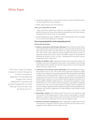 White Paper


                                   6. Autonomous applications, or ones that don't interact much with the back office,
                                      are also a good fit for cloud computing.

                                   7. Public website hosting and content delivery

                                   What you cannot host on cloud

                                   1. Those back-office applications which are not designed to scale on a cloud
                                      platform, because they may not be simple to administer since they often requires
                                      clustering which may be tricky on any platform

                                   2. Cloud computing may not be suitable for outsourcing large data centers, according
                                      to a new report from McKinsey & Company

                                   How to get prepared for cloud computing services
                                   During planning phase

                                   1. Business assessment and Strategic planning: Cloud customers need to have
                                      clear understanding of their business goal for moving towards cloud along with
                                      short and long term ROI. Also what will be the impact on bottom line and top
                                      line, what are the current Total Cost of Ownership (TCO) and how much it is
                                      expected to reduce by moving to cloud? The SWOT analysis is essential before
                                      finalizing the decision to move to cloud. Consulting and involving the finance
                                      department may be a right move.

                                   2. Realize the hidden costs: Organization should check with cloud vendors for
                                      all hidden costs such as management, governance, and transition costs including
                                      staff training which may flare up at the later stage and hence need to be factored
                                      before moving to cloud services

 The IT team needs to prepare      3. Assessment of IT software assets and people: While assessing the IT assets,
                                      the questions such as, how will it affect Service-Oriented Architecture (SOA)
a program charter, Reorganize
                                      strategy? How is disaster recovery plan impacted? What about backups and legally
         IT teams according to        mandated data archiving policies? What is the risk profile for using cloud
  application functionality and       computing services and what is the mitigation strategy? What is the potential for
           engage them during         platform lock-in and how can it be avoided? Shall be addressed, prioritization of
                                      putting eligible standalone applications (e.g., sales promotion programs, emails,
   deployment, migration and
                                      HR benefits etc.) in the cloud is of prime importance and shall be thought by
testing of application on cloud       business users. The IT team needs to prepare a program charter, Reorganize IT
  although cloud vendors may          teams according to application functionality and engage them during deployment,
            be doing part of it.      migration and testing of application on cloud although cloud vendors may be
                                      doing part of it.

                                   4. Knowledge transfer: The business and IT users have to be trained in cloud
                                      environment. Their familiarization to cloud concept, terminologies is of prime
                                      importance, moreover they will have to get convenience on the benefits of cloud.
                                      Also it is essential to understand what are the due diligence issues

                                   5. Business continuity management: Before migrating the applications to cloud
                                      environment it is important that the entire environment for the cloud service is
                                      mapped out and a disaster recovery plan is set up
 