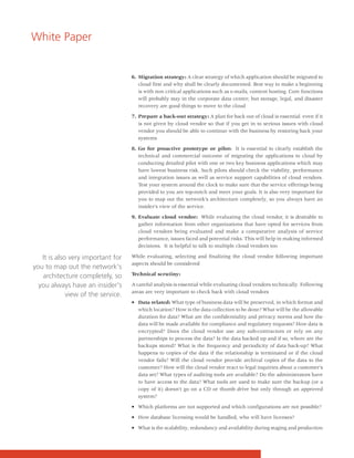 White Paper


                                    6. Migration strategy: A clear strategy of which application should be migrated to
                                       cloud first and why shall be clearly documented. Best way to make a beginning
                                       is with non critical applications such as e-mails, content hosting. Core functions
                                       will probably stay in the corporate data center; but storage, legal, and disaster
                                       recovery are good things to move to the cloud

                                    7. Prepare a back-out strategy: A plan for back out of cloud is essential even if it
                                       is not given by cloud vendor so that if you get in to serious issues with cloud
                                       vendor you should be able to continue with the business by restoring back your
                                       systems

                                    8. Go for proactive prototype or pilot: It is essential to clearly establish the
                                       technical and commercial outcome of migrating the applications to cloud by
                                       conducting detailed pilot with one or two key business applications which may
                                       have lowest business risk. Such pilots should check the viability, performance
                                       and integration issues as well as service support capabilities of cloud vendors.
                                       Test your system around the clock to make sure that the service offerings being
                                       provided to you are top-notch and meet your goals. It is also very important for
                                       you to map out the network's architecture completely, so you always have an
                                       insider's view of the service.

                                    9. Evaluate cloud vendor: While evaluating the cloud vendor, it is desirable to
                                       gather information from other organizations that have opted for services from
                                       cloud vendors being evaluated and make a comparative analysis of service
                                       performance, issues faced and potential risks. This will help in making informed
                                       decisions. It is helpful to talk to multiple cloud vendors too

   It is also very important for    While evaluating, selecting and finalizing the cloud vendor following important
                                    aspects should be considered
you to map out the network's
   architecture completely, so      Technical scrutiny:

  you always have an insider's      A careful analysis is essential while evaluating cloud vendors technically. Following
                                    areas are very important to check back with cloud vendors
             view of the service.
                                    • Data related: What type of business data will be preserved, in which format and
                                      which location? How is the data collection to be done? What will be the allowable
                                      duration for data? What are the confidentiality and privacy norms and how the
                                      data will be made available for compliance and regulatory requests? How data is
                                      encrypted? Does the cloud vendor use any sub-contractors or rely on any
                                      partnerships to process the data? Is the data backed up and if so, where are the
                                      backups stored? What is the frequency and periodicity of data back-up? What
                                      happens to copies of the data if the relationship is terminated or if the cloud
                                      vendor fails? Will the cloud vendor provide archival copies of the data to the
                                      customer? How will the cloud vendor react to legal inquiries about a customer's
                                      data set? What types of auditing tools are available? Do the administrators have
                                      to have access to the data? What tools are used to make sure the backup (or a
                                      copy of it) doesn't go on a CD or thumb drive but only through an approved
                                      system?

                                    • Which platforms are not supported and which configurations are not possible?

                                    • How database licensing would be handled, who will have licenses?

                                    • What is the scalability, redundancy and availability during staging and production
 