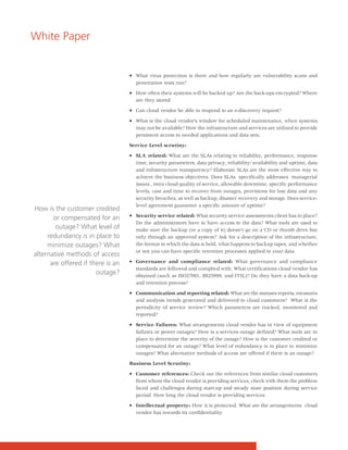 White Paper


                                   • What virus protection is there and how regularly are vulnerability scans and
                                     penetration tests run?

                                   • How often their systems will be backed up? Are the back-ups encrypted? Where
                                     are they stored

                                   • Can cloud vendor be able to respond to an e-discovery request?

                                   • What is the cloud vendor’s window for scheduled maintenance, when systems
                                     may not be available? How the infrastructure and services are utilized to provide
                                     persistent access to needed applications and data sets.

                                   Service Level scrutiny:

                                   • SLA related: What are the SLAs relating to reliability, performance, response
                                     time, security parameters, data privacy, reliability/availability and uptime, data
                                     and infrastructure transparency? Elaborate SLAs are the most effective way to
                                     achieve the business objectives. Does SLAs specifically addresses managerial
                                     issues , intra cloud quality of service, allowable downtime, specific performance
                                     levels, cost and time to recover from outages, provisions for lost data and any
                                     security breaches, as well as backup, disaster recovery and storage. Does service-
                                     level agreement guarantee a specific amount of uptime?
How is the customer credited
                                   • Security service related: What security service assessments client has in place?
       or compensated for an
                                     Do the administrators have to have access to the data? What tools are used to
        outage? What level of        make sure the backup (or a copy of it) doesn't go on a CD or thumb drive but
     redundancy is in place to       only through an approved system? Ask for a description of the infrastructure,
     minimize outages? What          the format in which the data is held, what happens to backup tapes, and whether
                                     or not you can have specific retention processes applied to your data.
alternative methods of access
      are offered if there is an   • Governance and compliance related: What governance and compliance
                                     standards are followed and complied with. What certifications cloud vendor has
                       outage?       obtained (such as ISO27001, BS25999, and ITIL)? Do they have a data back-up
                                     and retention process?

                                   • Communication and reporting related: What are the statuses reports, measures
                                     and analysis trends generated and delivered to cloud customers? What is the
                                     periodicity of service review? Which parameters are tracked, monitored and
                                     reported?

                                   • Service Failures: What arrangements cloud vendor has in view of equipment
                                     failures or power outages? How is a services outage defined? What tools are in
                                     place to determine the severity of the outage? How is the customer credited or
                                     compensated for an outage? What level of redundancy is in place to minimize
                                     outages? What alternative methods of access are offered if there is an outage?

                                   Business Level Scrutiny:

                                   • Customer references: Check out the references from similar cloud customers
                                     from whom the cloud vendor is providing services, check with them the problem
                                     faced and challenges during start-up and steady state position during service
                                     period. How long the cloud vendor is providing services

                                   • Intellectual property: How it is protected. What are the arrangements cloud
                                     vendor has towards its confidentiality
 