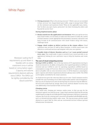 White Paper


                                   • Pricing structure: What is the pricing structure? Which costs are not included
                                     in basic services? Are charges based upon traffic, usage or storage limits? What
                                     are the minimum and maximum limits? What are the applicable taxes, duties,
                                     fees? Is there any type of price protection? Are there licensing fees above and
                                     beyond the service fees?

                                   During Implementation phase

                                   • Retain control over the application's environment. When you opt for services
                                     from cloud vendor. It is necessary to make sure that system is under the control
                                     of cloud customer. Create appropriate documentation, measures, and metric and
                                     keep records of all communication with cloud vendors along with issues,
                                     challenges faced.

                                   • Engage cloud vendors to deliver services to the remote offices. Cloud
                                     customers may not have IT staff at these locations, it will be much more cost
                                     effective to avail such services and integrate with your own systems.

                                   • Consider deals of shorter duration such as 1 to 3 years period renewal
                                     every year. This would make it easier to switch if your current provider is not
                                     aggressively looking for new and better ways to help the business and create
        Moreover scaling the IT      value.
 requirements up and down is       The cost of cloud computing services
          feasible with no extra   Moving CAPEX to OPEX: One of the top motives of IT organizations moving to
                                   cloud environment is, its ability to bring down the Capital Expenditure (CAPEX) to
     investment since it will be
                                   minimal and use CAPEX to cater for operating expenditure (OPEX) based on
 based on consumption again.       consumption or usage of IT services. Moreover scaling the IT requirements up and
           Capacity and volume     down is feasible with no extra investment since it will be based on consumption
requirements doesnot add any       again. Capacity and volume requirements doesnot add any extra CAPEX. The OPEX
                                   can be tightly controlled by the cloud customers.
   extra CAPEX. The OPEX can
    be tightly controlled by the   As cloud services grow the costs may shoot up over time. Cloud customers need to
                                   consider the cost of switching over to other cloud vendor and the costs of integration.
               cloud customers.    Start-up cost of cloud services and cost during long run of services may be different.
                                   Services such as data back-up, storage, data access, archival, disaster recovery may
                                   cost additionally if not factored in basic services tariff

                                   Charging system
                                   On a small scale, charging per instance makes sense, in that you pay for the
                                   minimum capacity you need as you go. Large cloud customers think that the pricing
                                   models based on usage do not holds good for large businesses with heavy transaction
                                   volumes. But if you are a startup more concerned with gradual and affordable growth,
                                   such on demand pricing models make sense. The pay-as-you-go pricing model
                                   allowed us to grow little by little and use incremental services without up-front
                                   infrastructure investments.
 