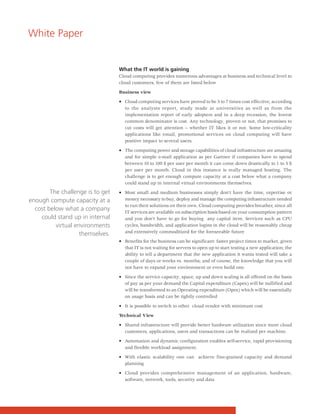 White Paper


                                  What the IT world is gaining
                                  Cloud computing provides numerous advantages at business and technical level to
                                  cloud customers, few of them are listed below

                                  Business view

                                  • Cloud computing services have proved to be 5 to 7 times cost effective, according
                                    to the analysts report, study made at universities as well as from the
                                    implementation report of early adopters and in a deep recession, the lowest
                                    common denominator is cost. Any technology, proven or not, that promises to
                                    cut costs will get attention – whether IT likes it or not. Some low-criticality
                                    applications like email, promotional services on cloud computing will have
                                    positive impact to several users.

                                  • The computing power and storage capabilities of cloud infrastructure are amazing
                                    and for simple e-mail application as per Gartner if companies have to spend
                                    between 10 to 100 $ per user per month it can come down drastically to 1 to 5 $
                                    per user per month. Cloud in this instance is really managed hosting. The
                                    challenge is to get enough compute capacity at a cost below what a company
                                    could stand up in internal virtual environments themselves.

        The challenge is to get   • Most small and medium businesses simply don't have the time, expertise or
enough compute capacity at a        money necessary to buy, deploy and manage the computing infrastructure needed
                                    to run their solutions on their own. Cloud computing provides breather, since all
  cost below what a company         IT services are available on subscription basis based on your consumption pattern
    could stand up in internal      and you don’t have to go for buying any capital item. Services such as CPU
          virtual environments      cycles, bandwidth, and application logins in the cloud will be reasonably cheap
                                    and extensively commoditized for the foreseeable future
                    themselves.
                                  • Benefits for the business can be significant: faster project times to market, given
                                    that IT is not waiting for servers to open up to start testing a new application; the
                                    ability to tell a department that the new application it wants tested will take a
                                    couple of days or weeks vs. months; and of course, the knowledge that you will
                                    not have to expand your environment or even build one.

                                  • Since the service capacity, space, up and down scaling is all offered on the basis
                                    of pay as per your demand the Capital expenditure (Capex) will be nullified and
                                    will be transformed to an Operating expenditure (Opex) which will be essentially
                                    on usage basis and can be tightly controlled

                                  • It is possible to switch to other cloud vendor with minimum cost

                                  Technical View

                                  • Shared infrastructure will provide better hardware utilization since more cloud
                                    customers, applications, users and transactions can be realized per machine.

                                  • Automation and dynamic configuration enables self-service, rapid provisioning
                                    and flexible workload assignment.

                                  • With elastic scalability one can achieve fine-grained capacity and demand
                                    planning

                                  • Cloud provides comprehensive management of an application, hardware,
                                    software, network, tools, security and data
 