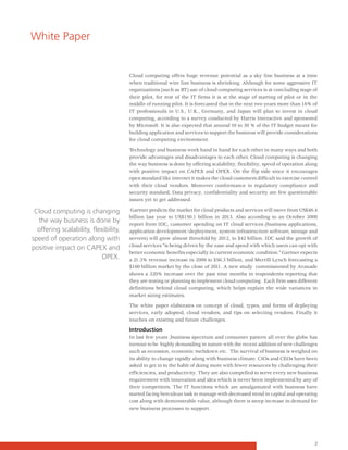 White Paper


                                       Cloud computing offers huge revenue potential as a sky line business at a time
                                       when traditional wire line business is shrinking. Although for some aggressive IT
                                       organizations (such as BT) use of cloud computing services is at concluding stage of
                                       their pilot, for rest of the IT firms it is at the stage of starting of pilot or in the
                                       middle of running pilot. It is forecasted that in the next two years more than 16% of
                                       IT professionals in U.S., U.K., Germany, and Japan will plan to invest in cloud
                                       computing, according to a survey conducted by Harris Interactive and sponsored
                                       by Microsoft. It is also expected that around 10 to 30 % of the IT budget meant for
                                       building application and services to support the business will provide considerations
                                       for cloud computing environment.

                                       Technology and business work hand in hand for each other in many ways and both
                                       provide advantages and disadvantages to each other. Cloud computing is changing
                                       the way business is done by offering scalability, flexibility, speed of operation along
                                       with positive impact on CAPEX and OPEX. On the flip side since it encourages
                                       open standard like internet it makes the cloud customers difficult to exercise control
                                       with their cloud vendors. Moreover conformance to regulatory compliance and
                                       security standard, Data privacy, confidentiality and security are few questionable
                                       issues yet to get addressed.

 Cloud computing is changing            Gartner predicts the market for cloud products and services will move from US$46.4
                                       billion last year to US$150.1 billion in 2013. Also according to an October 2008
  the way business is done by          report from IDC, customer spending on IT cloud services (business applications,
  offering scalability, flexibility,   application development/deployment, system infrastructure software, storage and
speed of operation along with          servers) will grow almost threefold by 2012, to $42 billion. IDC said the growth of
                                       cloud services "is being driven by the ease and speed with which users can opt with
positive impact on CAPEX and
                                       better economic benefits especially in current economic condition." Gartner expects
                            OPEX.      a 21.3% revenue increase in 2009 to $56.3 billion, and Merrill Lynch forecasting a
                                       $160 billion market by the close of 2011. A new study commissioned by Avanade
                                       shows a 320% increase over the past nine months in respondents reporting that
                                       they are testing or planning to implement cloud computing. Each firm uses different
                                       definitions behind cloud computing, which helps explain the wide variances in
                                       market sizing estimates.

                                       The white paper elaborates on concept of cloud, types, and forms of deploying
                                       services, early adopted, cloud vendors, and tips on selecting vendors. Finally it
                                       touches on existing and future challenges.

                                       Introduction
                                       In last few years ,business spectrum and consumer pattern all over the globe has
                                       turnout to be highly demanding in nature with the recent addition of new challenges
                                       such as recession, economic meltdown etc. The survival of business is weighed on
                                       its ability to change rapidly along with business climate. CIOs and CEOs have been
                                       asked to get in to the habit of doing more with fewer resources by challenging their
                                       efficiencies, and productivity. They are also compelled to serve every new business
                                       requirement with innovation and idea which is never been implemented by any of
                                       their competitors. The IT functions which are amalgamated with business have
                                       started facing herculean task to manage with decreased trend in capital and operating
                                       cost along with demonstrable value, although there is steep increase in demand for
                                       new business processes to support.




                                                                                                                            2
 