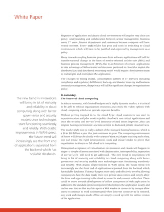 White Paper


                                      Migration of application and data to cloud environment will require very clear cut
                                      policy, understanding and collaboration between senior management, business
                                      users, IT users ,finance department and customers because everyone will have
                                      vested interest. Every stakeholder has pros and cons in switching to cloud
                                      environment which will have to be justified and approved by management as a
                                      policy.

                                      Many times decoupling business processes from software applications will call for
                                      transformational change in the form of service-oriented architecture (SOA) and
                                      business process management (BPM).Also re-architecture of certain applications
                                      to take advantage of Web-oriented architectures preferred in cloud that exploit the
                                      distributed data and distributed processing model would require development team
                                      to restrategize and restructure the application.

                                      The changes in billing model, consumption pattern of IT services including
                                      compliance and regulatory fulfillment, back-up, and disaster recovery and business
                                      continuity management, data privacy will call for significant changes in organizations
                                      policy.

                                      In summary
  The new trend in innovations        The future of cloud computing
     will bring in lot of maturity    In today’s economy, with limited budgets and a highly dynamic market, it is critical
           and reliability in cloud   to be able to refocus organizations resources and check the viable options with
                                      cloud computing which can provide expected benefits.
   computing along with better
       governance and security        Without getting trapped in to the cloud hype cloud customers can start in
                                      experimentation and pilot mode in public cloud with non critical applications and
      models once technologies
                                      once the security and service level assurance related issues improves ,they can
    start functioning seamlessly      migrate hosting environment and data centres to dedicated private cloud services.
       and reliably. With drastic     The market right now is really a subset of the managed hosting business - which is
 improvements in WAN speed,           a $9 to $10 billion a year that just continues to grow. The computing environment
             the future trend will    of future will always be cloudy with variety of sizes and shapes touching each other,
                                      one can chose the right environment, tools and cloud vendor to prove that
  increasingly see the front end
                                      organization is always on 7th cloud in it computing.
of applications separated from
                                      Widespread acceptance of virtualization environment and clouds will happen in
         the backend which has        stages - a couple of issues associated with data security, interoperability, separation
              scalable databases.     of service layer still need to get addressed. The new trend in innovations will
                                      bring in lot of maturity and reliability in cloud computing along with better
                                      governance and security models once technologies start functioning seamlessly
                                      and reliably. With drastic improvements in WAN speed, the future trend will
                                      increasingly see the front end of applications separated from the backend which
                                      has scalable databases. This may happen more easily and effectively even by allowing
                                      companies to host the data inside their own private data centers and simply allow
                                      the front end apps running in the cloud to tunnel in and connect to the data. There
                                      could be move towards development of offline component of web application in
                                      addition to the standard online component which stores the application locally and
                                      caches user data so that any hiccups to a Web session or connectivity outages allow
                                      users to continue to work uninterrupted when Internet connectivity is restored,
                                      any work and changes made offline are simply synced up with the online version
                                      of the application.
 