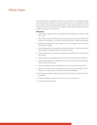 White Paper


              The cloud customers would like to continue to keep business ownership with them
              and workout better trade-off with cloud vendors for service ownership. The best
              way to handle cloud computing needs of future could be that organizations form an
              ecosystem as a cloud community and extend the cooperation to tap the potential of
              cloud environment on mutual trust.

              References
              1   White Paper-5 Reasons CIOs are Adopting Cloud Computing in 2009 by sales
                  force .com

              2   White Paper-Akamai and Cloud Computing-A Perspective from the Edge of the
                  Cloud by Tom Leighton, co-Founder and Chief Scientist, Akamai Technologies

              3   Whitepaper-Preparing for cloud computing: The managed services revolution
                  by Caroline Chappell

              4   Cloud and upgraded computing future brightens despite overcast economy.By:
                  Dana Gardner, Principal Analyst, Interarbor Solutions

              5   Cloud computing: A new era of IT opportunity and challenges- Posted by Dion
                  Hinchcliffe

              6   Cloud computing and application security: Issues and risks by Kevin Beaver,

              7   Cloud computing defies one definition, so here are a few of the latest by Christina
                  Torode, Senior News Writer

              8   Tips for integrating server virtualization in a private cloud by Laura DiDio,

              9   Wipro Voice: Why Cloud Computing Is Here to Stay (Even Though No One Is
                  Closing Their Data Centers Just Yet) by Anand Ramakrishnan

              10 The real cost of cloud computing services Christina Torode, Senior News Writer
                 07.08.2009

              11 Cloud computing:12 reasons to love it or leave it by Linda Tucci

              12 A Cloud Computing E-Book
 