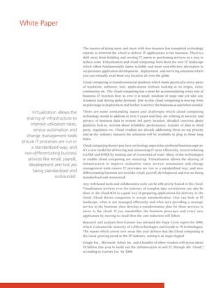 White Paper


                                   The mantra of doing more and more with less resource has transpired technology
                                   experts to reinvent the wheel to deliver IT applications to the business. There's a
                                   shift away from building and owning IT assets to purchasing services as a way to
                                   reduce costs. Virtualization and cloud computing have been the new IT landscape
                                   which offers fundamentally faster, scalable and more cost-effective alternative to
                                   on-premises application development , deployment and servicing solutions which
                                   you can virtually avail from any location all over the globe.

                                   Cloud computing is transformational platform which hosts practically every piece
                                   of hardware, software, tool, applications without looking at its origin, color,
                                   community etc. The cloud computing has a store for accommodating every size of
                                   business IT function how so ever it is small, medium or large and yet take any
                                   transient load during spike demand. Due to this cloud computing is moving from
                                   its pilot stage to deployment and further to service the business as and when needed.

      Virtualization allows the    There are some outstanding issues and challenges which cloud computing
                                   technology needs to address in next 5 years and they are relating to security and
  sharing of infrastructure to     privacy of business data in remote 3rd party location, dreaded concerns about
     improve utilization rates;    platform lock-in, worries about reliability/performance, transfer of data to third
      service automation and       party, regulation etc. Cloud vendors are already addressing them on top priority
                                   and as the industry matures the solutions will be available to plug in those loop
  change management tools
                                   holes
ensure IT processes are run in
                                   Cloud computing doesn't just have technology aspects but profound business aspects.
     a standardized way; and
                                   It's a new model for delivering and consuming IT more efficiently, in turn reducing
 non-differentiating business      CAPEX and OPEX by making use of economies of scale. Many of the technologies
   services like email, payroll,   to enable cloud computing are maturing. Virtualization allows the sharing of
    development and test are       infrastructure to improve utilization rates; service automation and change
                                   management tools ensure IT processes are run in a standardized way; and non-
      being standardized and       differentiating business services like email, payroll, development and test are being
                   outsourced.     standardized and outsourced.

                                   Any web-based tools and collaboration tools can be effectively hosted in the cloud.
                                   Visualization services over the Internet of complex data correlations can also be
                                   done in the cloud.SOA is a good way of preparing applications for delivery in the
                                   cloud. Cloud drives companies to accept standardization. One can look at IT
                                   landscape; what is not managed efficiently and what isn't providing a strategic
                                   service to the business, then develop a transformation plan for these services to
                                   move to the cloud. If you standardize the business processes and every new
                                   application by moving to cloud then the cost reduction will follow.

                                   Research and analysis firm Gartner has released the Hype Cycle report for 2009,
                                   which evaluates the maturity of 1,650 technologies and trends in 79 technologies.
                                   The report which covers new areas this year defines that the Cloud computing is
                                   the latest growing trend in the IT industry, stating it as 'super-hyped'

                                   Google Inc., Microsoft, Yahoo Inc. and a handful of other vendors will invest about
                                   $5 billion this year to build out the infrastructure to sell IT through the "cloud,"
                                   according to Gartner Inc. by 2009.
 