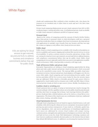 White Paper


                                 clouds and condominium fiber confined to their members only, who shares the
                                 resources to its members only to allow them to scale and use it for their close
                                 business users.

                                 Private cloud computing deployments can save cloud customers from 40% to 80%
                                 on physical space, cooling and utility costs. A well-planned private cloud can double
                                 or triple cloud customer's utilization and ROI of corporate assets.

                                 Personal cloud
                                  Based on the variety of computing needs the concept of cloud is further broken
                                 down from private to personal cloud, in which developers could use a personal
                                 cloud that would allow them to configure their local environment, develop and test
                                 web applications in multiple ways virtually from any location and they can copy
                                 the version on laptop to work offline when cloud services are down.

                                 Public cloud
                                 Public cloud is a cloud computing service available with virtually no boundaries on
   CIOs are waiting for cloud
                                 service scalability and resource tapping and is almost like internet service in terms
     services to get matured,    of accessibility. It carries a serious concern of security and privacy of data. CIOs
 secured and SLAs to address     are waiting for cloud services to get matured, secured and SLAs to address business
    business and compliance      and compliance commitments before they opt for public cloud. Public cloud
                                 computing services are especially useful when you want to test application in public
commitments before they opt      cloud environment. Public cloud provides economics with large scale.
             for public cloud.
                                 Trade off between Public and private cloud
                                 Enterprise Organizations are looking at cloud computing opportunities by doing
                                 pilots and trials under internal and private cloud environment which is secured
                                 and can be controlled to some extent. The start-up SMBs use public cloud since
                                 investment is lowest. Internal and private cloud adoption will happen over the two
                                 years while public cloud computing and internetworking between public cloud
                                 services providers will be five to seven years of plan by then the security issues
                                 may get addressed. Public cloud is a favorable ground for open source which is
                                 supported by cloud vendors such as Amazon.com, LAMP, and AWS. Many of these
                                 internal private clouds are built on open source (Linux, MySQL, Eucalyptus) etc.)

                                 Combine cloud or switching over
                                 Cloud customers have an option of using an internal private cloud to manage the
                                 normal workload, with the capability to burst out to the public cloud for peak demand,
                                 and they don't have to manage that in-house. Such marriage between the public/
                                 private clouds provides a hybrid solution and can be tried as a virtual lab at every
                                 organization. The future of the cloud is seen as a combination of private, traditional
                                 data centers, hosting, and public clouds.

                                 Cloud Optimization Services
                                 Although cloud computing services are based on aspects of performance, scale and
                                 reliability while delivering the robust services to enterprises. Economical model of
                                 peering may pose serious consequences. It may result in, overburden, packet loss,
                                 service degradation, slow and uneven performance of cloud-based applications.
                                 Such issues are addressed by certain cloud vendors with unique routing,
                                 communications, and application optimization technologies to accelerate IaaS, PaaS,
                                 and SaaS services across the cloud. Path Optimization technology monitors real-
                                 time Internet conditions to identify alternate paths over the Internet that are faster
                                 than default BGP-defined routes. In addition to accelerating the long-haul Internet
 