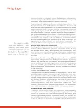 White Paper


                                  communications that are necessary for dynamic cloud applications and uncacheable
                                  content it also improves the reliability of these communications by routing around
                                  trouble spots, finding alternative paths that optimize connectivity.

                                  The greatest possible application performance and scalability are achieved when
                                  the application itself can be distributed to the edge of the cloud, close to the end
                                  users. Application instances are automatically created in different cities and regions
                                  based on real-time demand — something that cloud vendors such as Amazon EC2
                                  and Google App Engine cannot do. This allows edge computing customers to enjoy
                                  truly maintenance-free scalability in addition to unparalleled end user performance.
                                  Edge computing is designed to work seamlessly within a hybrid cloud environment.
                                  By deploying content-centric application components — such as site search, surveys
                                  and contests, or page assembly — at the edge of the cloud, while running sensitive
                                  or transaction-oriented application components at the origin infrastructure, the
                                  application can be scaled and the end user experience can be optimized, while
          The greatest possible   meeting the different business requirements of each application component.

 application performance and      Securing Cloud Applications and Platforms
                                  Since the public cloud platforms are as vulnerable to Internet threats and service
 scalability are achieved when
                                  attacks as traditional Web sites and applications, some vendors (such as. Akamai)
  the application itself can be   have developed network acts as a “secure perimeter” that eliminates public entry
distributed to the edge of the    points to cloud infrastructures, helping to keep malicious DDoS attacks, Internet
cloud, close to the end users.    worms, hacker threats, and attacks on application vulnerabilities outside the origin
                                  data center.

                                  Technologies such as DNS security, IP layer protection and access control, HTTP
                                  origin cloaking, and application request checking are also developed. By providing
                                  additional layer of security, you can completely ‘cloak’ a Web site from the public
                                  Internet by effectively removing the origin from the Internet accessible IP address
                                  space, or in-cloud Web Application Firewall can identify attacks in HTTP and SSL
                                  traffic before they get to application servers, protecting cloud services right from
                                  the edge of the cloud.

                                  Ensuring Site and Application Availability
                                  Cloud optimization services are so necessary — to provide resiliency from the many
                                  potential pitfalls preventing the successful delivery of cloud services to end users.
                                  Cloud optimization service includes Site Failover, offering multiple options for
                                  enterprise business continuity in case of origin or cloud server failure. Some vendors
                                  have developed cloud-based traffic management system that allows an enterprise
                                  to balance traffic between multiple entities based on a variety of business policy
                                  and Internet performance factors. These service options, combined with a 100%
                                  uptime SLA, enable enterprises to leverage cloud computing — in any form they
                                  wish — while maintaining the rock-solid availability their businesses demand.

                                  Virtualization and cloud computing
                                  Virtualization is the technology that gave birth to the current cloud computing by
                                  evolving IT infrastructure. It is backed –up with the concept of optimization and
                                  utilization of IT infrastructure in a shared environment so that multiple cloud
                                  customers can access the computing environment virtually from anywhere any
                                  time for their business application from the common source. Cloud computing has
                                  adopted and embedded the virtualization concept while making the IT infrastructure
 