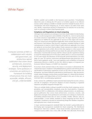 White Paper


                                     flexible, scalable and available to the business users anywhere. Virtualization
                                     objectively aims at utilizing the CPU power to its fullest capacity in an efficient
                                     manner and by making it available to multiple users from multiple locations. Server
                                     virtualization and cloud computing are, in many respects, two sides of the same
                                     coin. Ideally, corporations and their IT departments can meld the two so that they
                                     work in a synergy to achieve their business goals.

                                     Compliance and Regulations on cloud computing
                                     Although cloud customers are seeking services from cloud vendors for data backup,
                                     storage, records management and availability of log files etc., however prima facie
                                     it is cloud customer’s responsibility to ensure that the legal, regulatory and audit
                                     obligations are fulfilled for the applicable IT services of that region and country.
                                     There are various laws and regulations applicable which include data privacy laws
                                     and Payment Card Industry Data Security compliance standard relating to credit
                                     card payments in cloud or a SAS 70 Type II audit which are applicable even if you
                                     are opting for services from cloud vendors. Cloud customers are subject to myriad
                                     laws or regulations such as SOX, 404 (in USA) that stipulate in what manner and
                                     how long data has to be kept and how do you ensure the audit and control of financial
Computer scientists at NIST, in      information. Countries like Germany and the U.K have specific regulations relating
   collaboration with industry       to email The Federal Rules of Civil Procedure (FRCP) those U.S. lawyers must follow
          and government, are        in civil cases require the disclosure of electronically stored information at an early
                                     stage of a case. EU's privacy restrictions and Massachusetts data protection act is
           producing a special
                                     host of such regulatory needs. Laws and regulation such as Markets in Financial
 publication that covers cloud       Instruments Directive, or MiFID, (in the UK); JSOX (in Japan); or Corporate Law
     architectures, economics,       Economic Reform Program, or CLERP 9 (in Australia)?
     security, and deployment        If you have cloud customer’s data in the cloud, it is necessary to demonstrate the
strategies. Some professors in       controls that ensure compliance with published privacy policies and with the privacy
                                     and freedom of information regulations in force in all of the countries where you
 universities are working on a
                                     do business. Any kind of official records stored on cloud resources -- files, documents,
       framework for building        emails, instant messages, memos, forms, scanned images, etc. along with its retention
 infrastructures that are more       policies comply with Federal Rules of Civil Procedure in the case of a law suit, or
  accessible, reliable, efficient,   with DoD 5015.2 record-keeping regulations?

     and yes, understandable.        In fact, Gartner Inc. published a report sometime back stating that security, privacy
                                     and risk of compliance will prevent adoption of cloud computing in regulated
                                     industries and global companies through 2012.

                                     There are multiple bodies working in parallel to develop cloud computing, service
                                     portability and interoperability standards across the cloud platform. Computer
                                     scientists at NIST, in collaboration with industry and government, are producing a
                                     special publication that covers cloud architectures, economics, security, and
                                     deployment strategies. Some professors in universities are working on a framework
                                     for building infrastructures that are more accessible, reliable, efficient, and yes,
                                     understandable. A more holistic standard to cloud computing has been that of
                                     Cloudware, Cloudware is focused on streamlining things like database integration
                                     and replication into a cloud environment.

                                     A major systems-management standards body has formed a group dedicated to
                                     developing open management standards for cloud computing. The Distributed
                                     Management Task Force (DMTF), whose board includes representatives from
                                     companies such as AMD, Cisco, Citrix, EMC, HP, IBM, Intel, Microsoft, Novell, Red
 