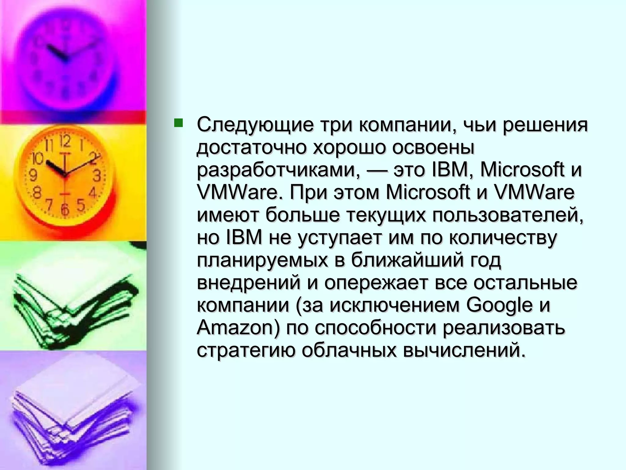 Следующие три компании, чьи решения достаточно хорошо освоены разработчиками, — это IBM, Microsoft и VMWare. При этом Microsoft и VMWare имеют больше текущих пользователей, но IBM не уступает им по количеству планируемых в ближайший год внедрений и опережает все остальные компании (за исключением Google и Amazon) по способности реализовать стратегию облачных вычислений.  