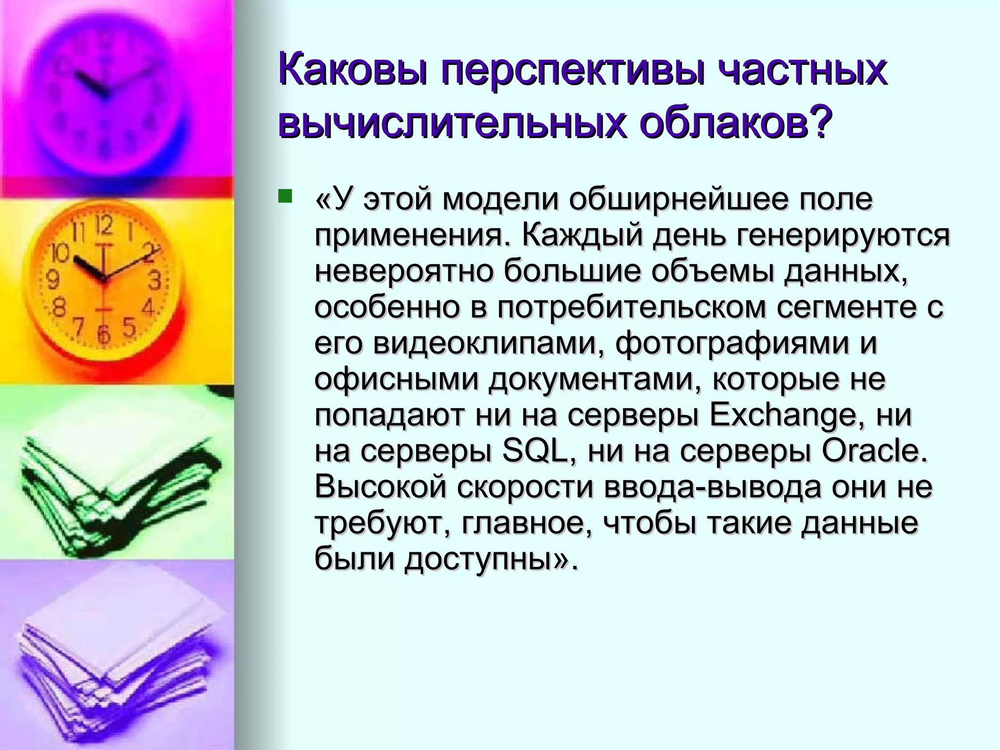 Каковы перспективы частных вычислительных облаков?  «У этой модели обширнейшее поле применения. Каждый день генерируются невероятно большие объемы данных, особенно в потребительском сегменте с его видеоклипами, фотографиями и офисными документами, которые не попадают ни на серверы Exchange, ни на серверы SQL, ни на серверы Oracle. Высокой скорости ввода-вывода они не требуют, главное, чтобы такие данные были доступны».  