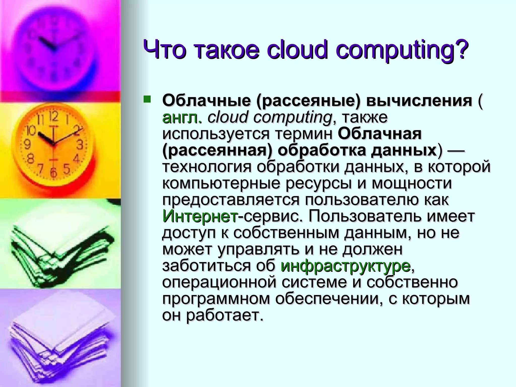 Что такое  cloud computing? Облачные (рассеяные) вычисления  ( англ.   cloud computing , также используется термин  Облачная (рассеянная) обработка данных ) — технология обработки данных, в которой компьютерные ресурсы и мощности предоставляется пользователю как  Интернет -сервис. Пользователь имеет доступ к собственным данным, но не может управлять и не должен заботиться об  инфраструктуре , операционной системе и собственно программном обеспечении, с которым он работает.  