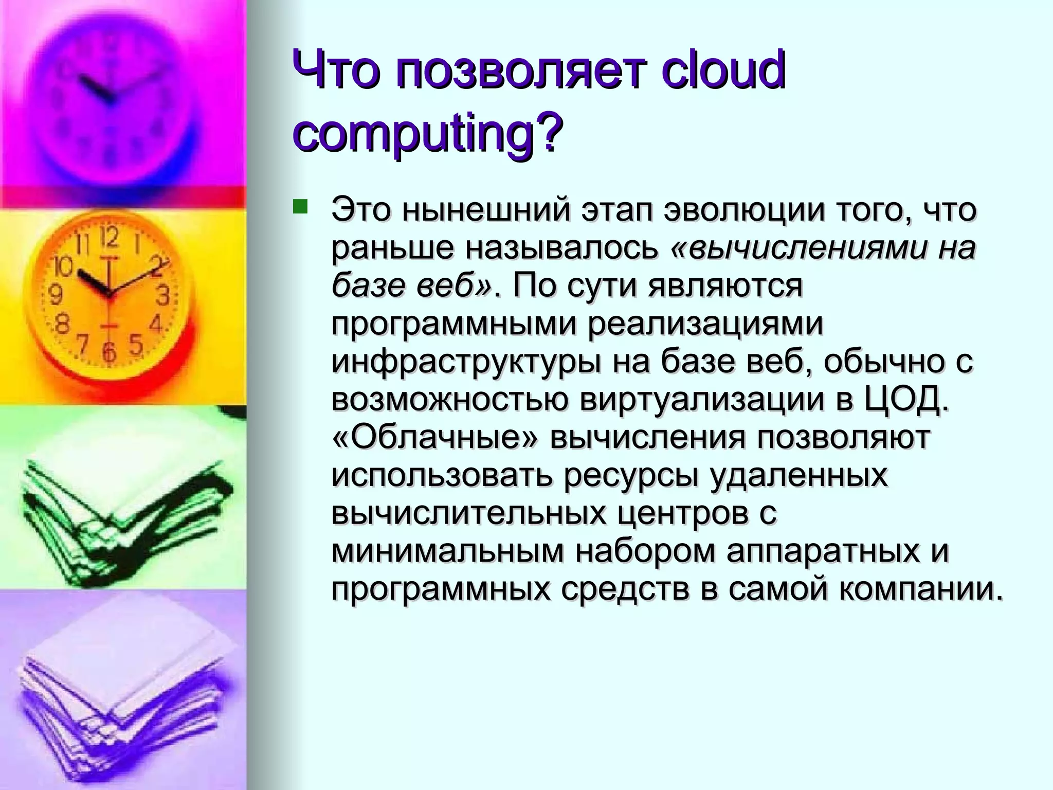 Что позволяет  cloud computing? Это нынешний этап эволюции того, что раньше называлось  «вычислениями на базе веб» . По сути являются программными реализациями инфраструктуры на базе веб, обычно с возможностью виртуализации в ЦОД. «Облачные» вычисления позволяют использовать ресурсы удаленных вычислительных центров с минимальным набором аппаратных и программных средств в самой компании.  