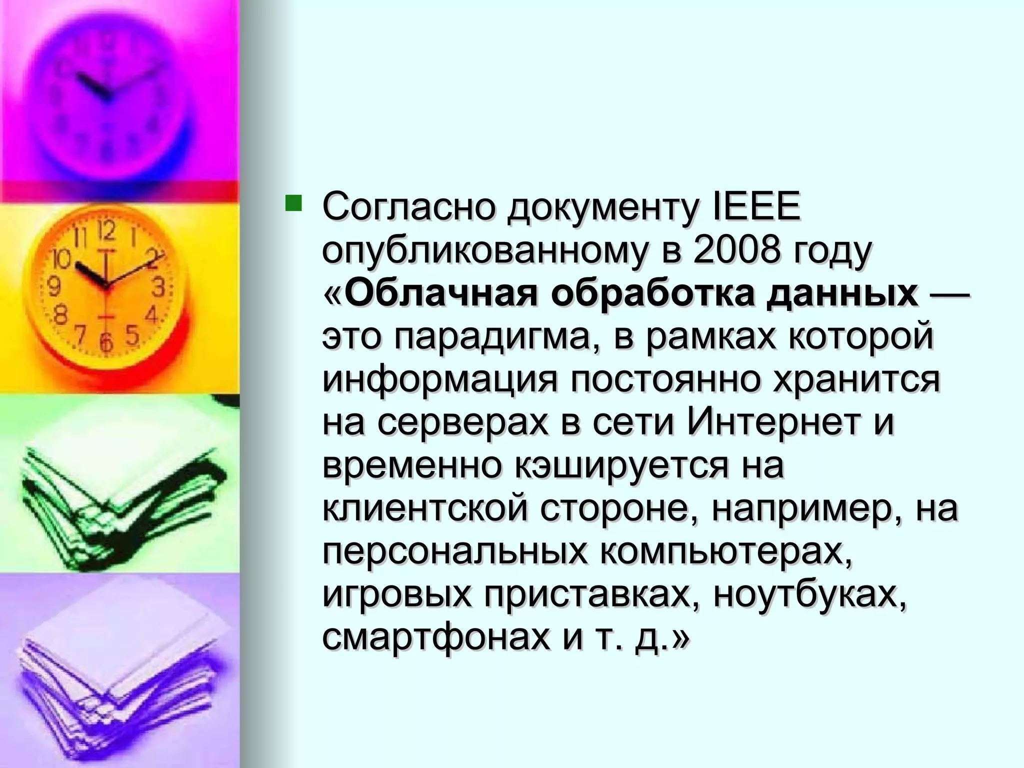Согласно документу IEEE опубликованному в 2008 году « Облачная обработка данных  — это парадигма, в рамках которой информация постоянно хранится на серверах в сети Интернет и временно кэшируется на клиентской стороне, например, на персональных компьютерах, игровых приставках, ноутбуках, смартфонах и т. д.»  