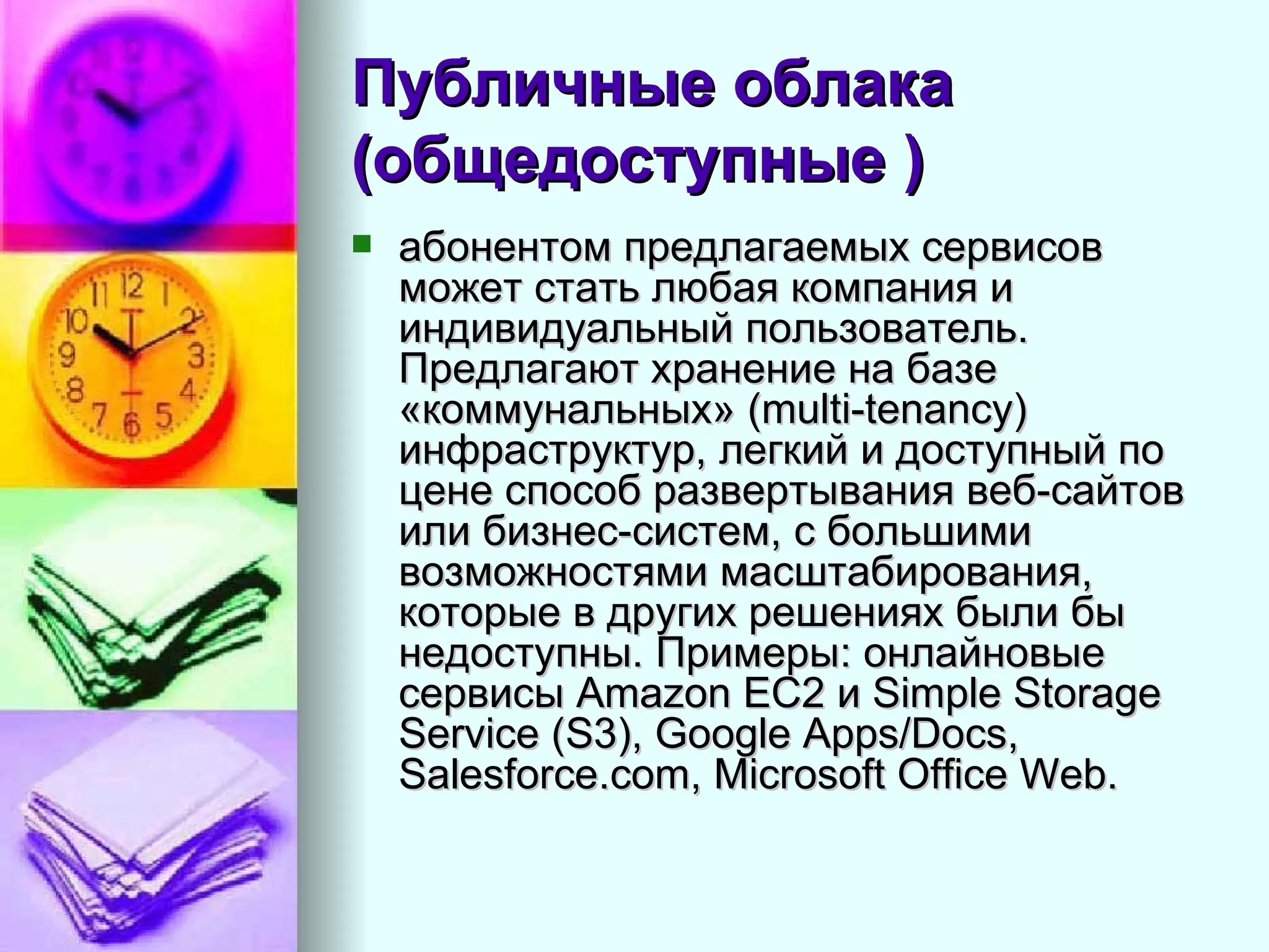 Публичные облака (общедоступные )   абонентом предлагаемых сервисов может стать любая компания и индивидуальный пользователь. Предлагают хранение на базе «коммунальных» (multi-tenancy) инфраструктур, легкий и доступный по цене способ развертывания веб-сайтов или бизнес-систем, с большими возможностями масштабирования, которые в других решениях были бы недоступны. Примеры: онлайновые сервисы Amazon EC2 и Simple Storage Service (S3), Google Apps/Docs, Salesforce.com, Microsoft Office Web.  