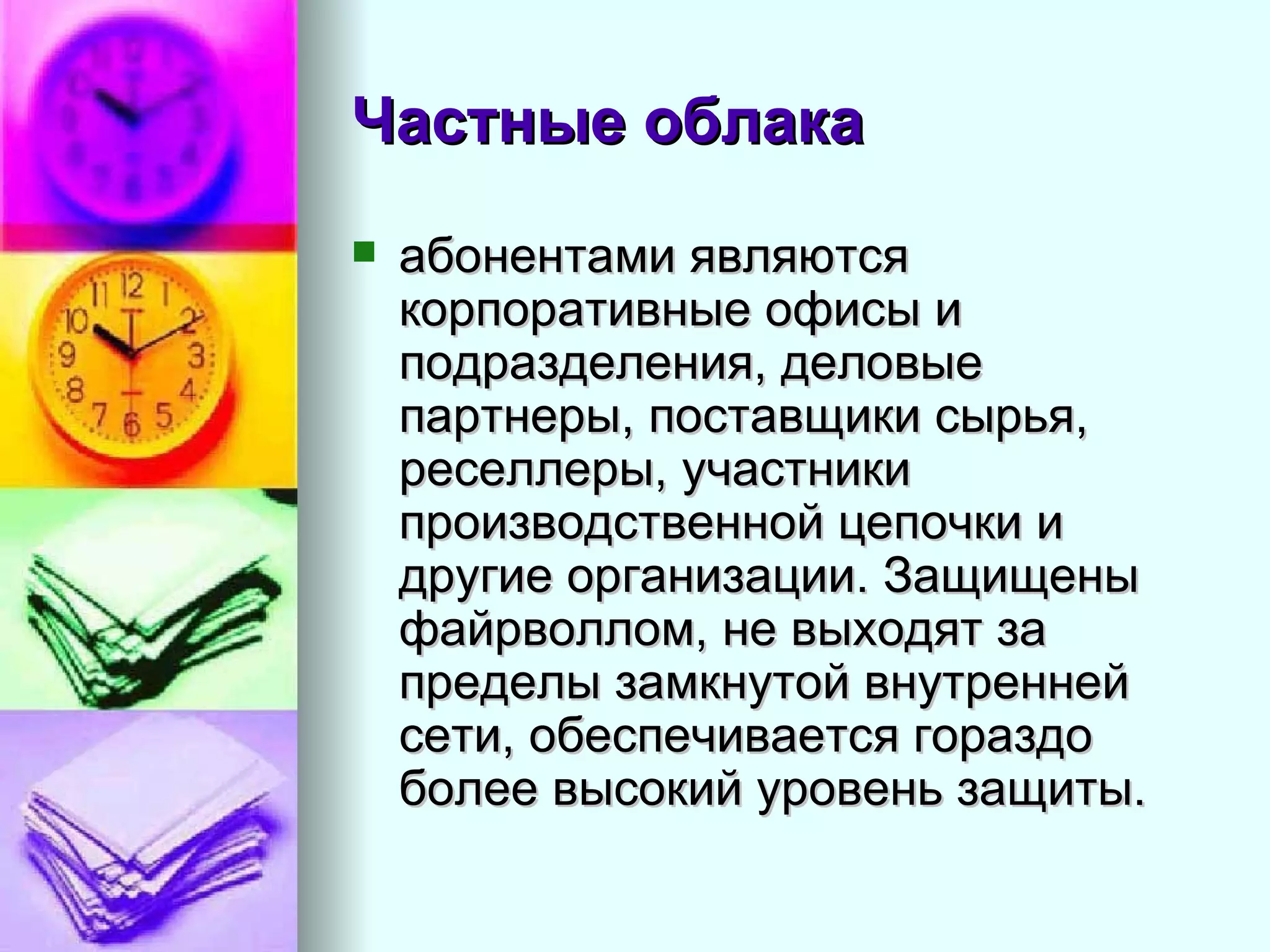 Частные облака   абонентами являются корпоративные офисы и подразделения, деловые партнеры, поставщики сырья, реселлеры, участники производственной цепочки и другие организации. Защищены файрволлом, не выходят за пределы замкнутой внутренней сети, обеспечивается гораздо более высокий уровень защиты.  
