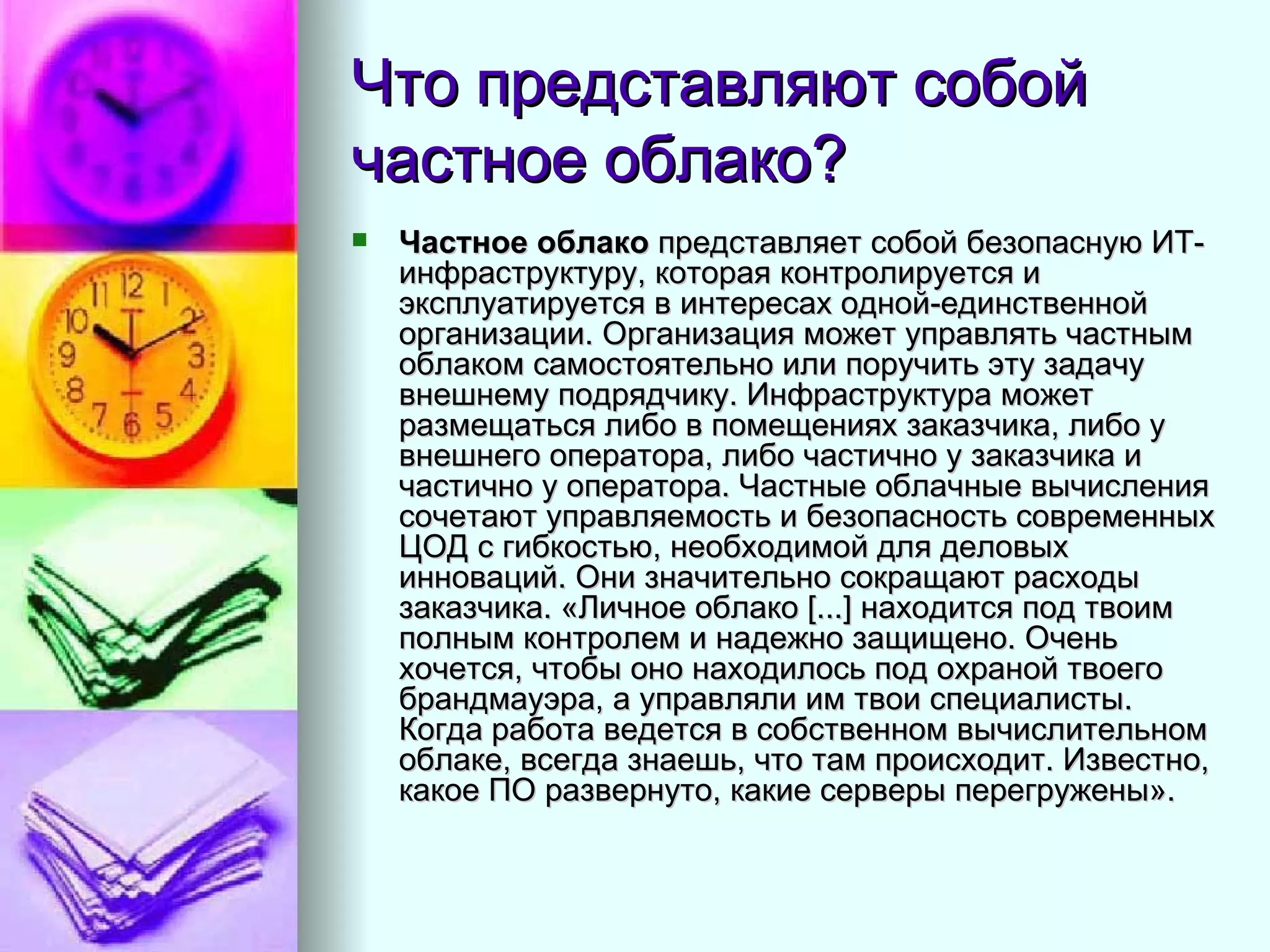 Что представляют собой частное облако? Частное облако  представляет собой безопасную ИТ-инфраструктуру, которая контролируется и эксплуатируется в интересах одной-единственной организации. Организация может управлять частным облаком самостоятельно или поручить эту задачу внешнему подрядчику. Инфраструктура может размещаться либо в помещениях заказчика, либо у внешнего оператора, либо частично у заказчика и частично у оператора. Частные облачные вычисления сочетают управляемость и безопасность современных ЦОД с гибкостью, необходимой для деловых инноваций. Они значительно сокращают расходы заказчика. «Личное облако [...] находится под твоим полным контролем и надежно защищено. Очень хочется, чтобы оно находилось под охраной твоего брандмауэра, а управляли им твои специалисты. Когда работа ведется в собственном вычислительном облаке, всегда знаешь, что там происходит. Известно, какое ПО развернуто, какие серверы перегружены».   