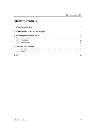 10. November 2009

Inhaltsverzeichnis
1 Cloud Computing                                                                     3
2 Fiktion oder praktisches Beispiel                                                   3
3 Grundlegende Architektur                                                            5
  3.1 Infrastruktur . . . . . . . . . . . . . . . . . . . . . . . . . . . . . . .     5
  3.2 Plattform . . . . . . . . . . . . . . . . . . . . . . . . . . . . . . . . .     6
  3.3 Anwendung . . . . . . . . . . . . . . . . . . . . . . . . . . . . . . . .       6
4 Vorteile und Risiken                                                                7
  4.1 Vorteile . . . . . . . . . . . . . . . . . . . . . . . . . . . . . . . . . .    7
  4.2 Risiken . . . . . . . . . . . . . . . . . . . . . . . . . . . . . . . . . . .   7
5 Fazit                                                                               8




Inhaltsverzeichnis                                                                    2
 