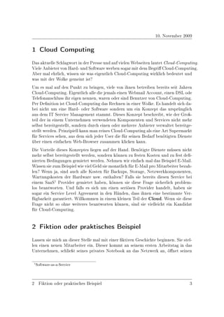 10. November 2009

1 Cloud Computing
Das aktuelle Schlagwort in der Presse und auf vielen Webseiten lautet Cloud-Computing.
Viele Anbieter von Hard- und Software werben sogar mit dem Begri Cloud-Computing.
Aber mal ehrlich, wissen sie was eigentlich Cloud-Computing wirklich bedeutet und
was mit der Wolke gemeint ist?
Um es mal auf den Punkt zu bringen, viele von ihnen betreiben bereits seit Jahren
Cloud-Computing. Eigentlich alle die jemals einen Webmail Account, einen DSL ode
Telefonanschluss ihr eigen nennen, waren oder sind Benutzer von Cloud-Computing.
Per Denition ist Cloud-Computing das Rechnen in einer Wolke. Es handelt sich da-
bei nicht um eine Hard- oder Software sondern um ein Konzept das ursprünglich
aus dem IT Service Management stammt. Dieses Konzept beschreibt, wie der Groÿ-
teil der in einem Unternehmen verwendeten Komponenten und Services nicht mehr
selbst bereitgestellt, sondern durch einen oder mehrere Anbieter verwaltet bereitge-
stellt werden. Prinzipiell kann man reines Cloud-Computing als eine Art Supermarkt
für Services sehen, aus dem sich jeder User die für seinen Bedarf benötigten Dienste
über einen einfachen Web-Browser zusammen klicken kann.
Die Vorteile dieses Konzeptes liegen auf der Hand. Benötigte Dienste müssen nicht
mehr selbst bereitgestellt werden, sondern können zu festen Kosten und zu fest de-
nierten Bedingungen gemietet werden. Nehmen wir einfach mal das Beispiel E-Mail.
Wissen sie zum Beispiel wie viel Geld sie monatlich für E-Mail pro Mitarbeiter bezah-
len? Wenn ja, sind auch alle Kosten für Backups, Storage, Netzwerkkomponenten,
Wartungskosten der Hardware usw. enthalten? Falls sie bereits diesen Service bei
einem SaaS1 Provider gemietet haben, können sie diese Frage sicherlich problem-
los beantworten. Und falls es sich um einen seriösen Provider handelt, haben sie
sogar ein Service Level Agreement in den Händen, dass ihnen eine bestimmte Ver-
fügbarkeit garantiert. Willkommen in einem kleinen Teil der Cloud. Wenn sie diese
Frage nicht so ohne weiteres beantworten können, sind sie vielleicht ein Kandidat
für Cloud-Computing.


2 Fiktion oder praktisches Beispiel
Lassen sie mich an dieser Stelle mal mit einer ktiven Geschichte beginnen. Sie stel-
len einen neuen Mitarbeiter ein. Dieser kommt an seinem ersten Arbeitstag in das
Unternehmen, schlieÿt seines privates Notebook an das Netzwerk an, önet seinen

 1 Software-as-a-Service




2 Fiktion oder praktisches Beispiel                                                3
 