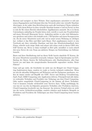 10. November 2009

Browser und navigiert zu ihrer Website. Dort angekommen autorisiert er sich mit
seinen Zugangsdaten und bekommt über das Netzwerk sofort eine virtuelle Maschine
übertragen, in der auÿer dem Betriebssystem auch alle benötigten Clients enthalten
sind. Nach einem Reboot in diese virtuelle Maschine kommt er auf ein Portal, in dem
er sich die für seinen Bereich erforderlichen Applikationen aussucht. Da er in ihrem
Unternehmen zukünftig ein Projekt leiten wird, erstellt er noch eine Projektwebsite
auf einem Microsoft Sharepoint Server. Auÿerdem möchte er sehr viele Informatio-
nen speichern und richtet sich deshalb noch 1 TB Speicher auf einem Storagesystem
ein. Da ihr neuer Mitarbeiter noch sehr viel in seiner neuen Wohnung zu erledigen
hat, verlässt er das Büro und fährt nach Hause. Dort angekommen startet er sein
Notebook mit ihrer virtuellen Maschine und liest das Mitarbeiterhandbuch ihrer
Firma, schreibt noch einige Mails und schaut sich schon vorab in ihrem CRM oder
SAP System um. Bevor er dann erschöpft zu Bett geht, installiert er noch schnell
drei neue Server die sein Team am nächsten Morgen zur Entwicklung von Software
braucht.
Ihnen und ihrer Buchhaltung sind na dieser Stelle bereits sämtliche IT Kosten, die
ihr neuer Mitarbeiter monatlich verursacht, bekannt. Egal ob Speicherplatz im SAN,
Backup der Daten, Kosten für Softwarelizenzen oder Hardwarekosten, alles liegt
bereits vor und kann der entsprechenden Kostenstelle zugeordnet werden. Reine
Fiktion?
Ganz und gar nicht, die Geschichte ist nicht nur ein Beispiel wie Cloud Compu-
ting funktionieren kann, sondern ist exakt so bereits technisch realisierbar. Wenn
sie sich die aktuellen Schlagworte auf Webseiten und der Fachpresse anschauen, sto-
ÿen sie immer wieder auf Begrie wie VDI2 , Server und Desktop Virtualisierung,
SaaS, PaaS, GRID Computing oder Application delivery. Prinzipiell sind alle dahin-
ter stehenden Techniken und Produkte eine Teilmenge aus dem Cloud Computing.
Oder anders ausgedrückt Cloud-Computing ist die Summe all dieser Techniken.
Und es kommen beinahe wöchentlich neue Services dazu. Völlig unabhängig da-
von was sie von den im folgenden genannten Techniken oder Produkten einsetzen,
Cloud-Computing beschreibt nur das Konzept. Im weiteren Verlauf sehen sie nicht
nur die ersten Architekturvorschläge, sondern erhalten auch konkrete Beispiele zu
Produkten und Providern die Teilmengen aus dem Cloud-Computing heute bereits
anbieten.




 2 Virtual Desktop Infrastructure




2 Fiktion oder praktisches Beispiel                                               4
 