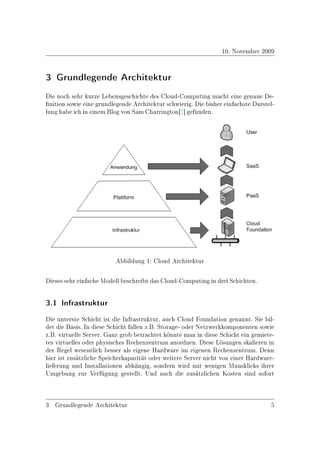 10. November 2009


3 Grundlegende Architektur
Die noch sehr kurze Lebensgeschichte des Cloud-Computing macht eine genaue De-
nition sowie eine grundlegende Architektur schwierig. Die bisher einfachste Darstel-
lung habe ich in einem Blog von Sam Charrington[7] gefunden.




                          Abbildung 1: Cloud Architektur

Dieses sehr einfache Modell beschreibt das Cloud-Computing in drei Schichten.


3.1 Infrastruktur


Die unterste Schicht ist die Infrastruktur, auch Cloud Foundation genannt. Sie bil-
det die Basis. In diese Schicht fallen z.B. Storage- oder Netzwerkkomponenten sowie
z.B. virtuelle Server. Ganz grob betrachtet könnte man in diese Schicht ein gemiete-
tes virtuelles oder physisches Rechenzentrum anordnen. Diese Lösungen skalieren in
der Regel wesentlich besser als eigene Hardware im eigenen Rechenzentrum. Denn
hier ist zusätzliche Speicherkapazität oder weitere Server nicht von einer Hardware-
lieferung und Installationen abhängig, sondern wird mit wenigen Mausklicks ihrer
Umgebung zur Verfügung gestellt. Und auch die zusätzlichen Kosten sind sofort



3 Grundlegende Architektur                                                         5
 