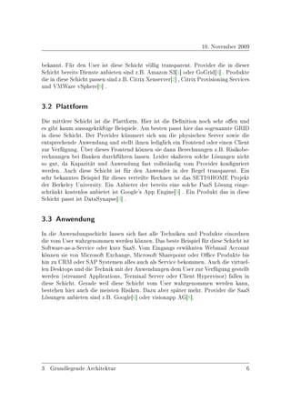 10. November 2009

bekannt. Für den User ist diese Schicht völlig transparent. Provider die in dieser
Schicht bereits Dienste anbieten sind z.B. Amazon S3[1] oder GoGrid[4] . Produkte
die in diese Schicht passen sind z.B. Citrix Xenserver[2] , Citrix Provisioning Services
und VMWare vSphere[9] .


3.2 Plattform


Die mittlere Schicht ist die Plattform. Hier ist die Denition noch sehr oen und
es gibt kaum aussagekräftige Beispiele. Am besten passt hier das sogenannte GRID
in diese Schicht. Der Provider kümmert sich um die physischen Server sowie die
entsprechende Anwendung und stellt ihnen lediglich ein Frontend oder einen Client
zur Verfügung. Über dieses Frontend können sie dann Berechnungen z.B. Risikobe-
rechnungen bei Banken durchführen lassen. Leider skalieren solche Lösungen nicht
so gut, da Kapazität und Anwendung fast vollständig vom Provider konguriert
werden. Auch diese Schicht ist für den Anwender in der Regel transparent. Ein
sehr bekanntes Beispiel für dieses verteilte Rechnen ist das SETI@HOME Projekt
der Berkeley University. Ein Anbieter der bereits eine solche PaaS Lösung einge-
schränkt kostenlos anbietet ist Google's App Engine[5] . Ein Produkt das in diese
Schicht passt ist DataSynapse[3] .


3.3 Anwendung


In die Anwendungsschicht lassen sich fast alle Techniken und Produkte einordnen
die vom User wahrgenommen werden können. Das beste Beispiel für diese Schicht ist
Software-as-a-Service oder kurz SaaS. Vom Eingangs erwähnten Webmail Account
können sie von Microsoft Exchange, Microsoft Sharepoint oder Oce Produkte bis
hin zu CRM oder SAP Systemen alles auch als Service bekommen. Auch die virtuel-
len Desktops und die Technik mit der Anwendungen dem User zur Verfügung gestellt
werden (streamed Applications, Terminal Server oder Client Hypervisor) fallen in
diese Schicht. Gerade weil diese Schicht vom User wahrgenommen werden kann,
bestehen hier auch die meisten Risiken. Dazu aber später mehr. Provider die SaaS
Lösungen anbieten sind z.B. Google[6] oder visionapp AG[8].




3 Grundlegende Architektur                                                            6
 