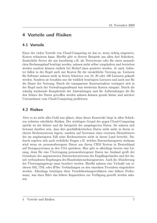 10. November 2009

4 Vorteile und Risiken
4.1 Vorteile


Einer der vielen Vorteile von Cloud-Computing ist das es, wenn richtig eingesetzt,
Kosten reduzieren kann. Hierfür gibt es diverse Beispiele aus allen drei Schichten.
Zusätzliche Server die nur kurzfristig z.B. als Testsysteme oder für einen monatli-
chen Rechnungslauf benötigt werden, müssen nicht selbst vorgehalten und betrieben
werden sondern können einfach bei Bedarf dazu gemietet werden. Je nach Anbie-
ter fallen in der Regel auch nur Kosten für die tatsächliche Nutzung an. Lizenzen
für Software müssen nicht in festen Schritten von 10, 20 oder 100 Lizenzen gekauft
werden. Sondern sie bezahlen nur die wirklich benötigten Lizenzen und auch nur für
die Dauer der Nutzung. Durch die transparente Kostenstruktur verringert sich in
der Regel auch der Verwaltungsaufwand was wiederum Kosten einspart. Durch die
ständig wachsende Komplexität der Anwendungen und die Aufwendungen die für
den Schutz der Daten getroen werden müssen können gerade kleine und mittlere
Unternehmen vom Cloud-Computing protieren.


4.2 Risiken


Aber es ist nicht alles Gold was glänzt, denn dieses Konstrukt birgt in allen Schich-
ten teilweise erhebliche Risiken. Der wichtigste Grund der gegen Cloud-Computing
spricht ist der Schutz und die Integrität der ausgelagerten Daten. Sie müssen sich
bewusst darüber sein, dass ihre geschäftskritischen Daten nicht mehr in ihrem si-
cheren Rechenzentrum lagern, sondern auf Systemen eines externen Dienstleisters
der im ungünstigsten Fall seine Rechenzentren nicht in ihrem Land betreibt. Da-
durch ergeben sich auch rechtliche Fragen z.B. welches Datenschutzgesetz wirksam
wird wenn sie personenbezogene Daten aus ihrem CRM System in Deutschland
auf Storagesystemen in den USA speichern. Hier gibt es allerdings bereits eine Lö-
sung, denn für eine Übertragung personenbezogener Daten ins Ausland greift der
Grundsatz des angemessenen Datenschutzniveaus des Empfängerlandes und der da-
mit verbundenen Regelungen des Bundesdatenschutzgesetzes. Auch die Absicherung
der Übertragungswege muss beachtet werden. Hierfür müssen eine Vielzahl von si-
cheren SSL/TSL oder IPSec Verbindungen zu den einzelnen Providern eingerichtet
werden. Allerdings benötigen diese Verschlüsselungsverfahren eine höhere Perfor-
manz, was dazu führt das höhere Kapazitäten zur Verfügung gestellt werden müs-
sen.




4 Vorteile und Risiken                                                             7
 
