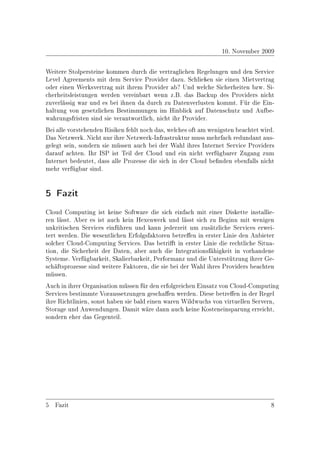 10. November 2009

Weitere Stolpersteine kommen durch die vertraglichen Regelungen und den Service
Level Agreements mit dem Service Provider dazu. Schlieÿen sie einen Mietvertrag
oder einen Werksvertrag mit ihrem Provider ab? Und welche Sicherheiten bzw. Si-
cherheitsleistungen werden vereinbart wenn z.B. das Backup des Providers nicht
zuverlässig war und es bei ihnen da durch zu Datenverlusten kommt. Für die Ein-
haltung von gesetzlichen Bestimmungen im Hinblick auf Datenschutz und Aufbe-
wahrungsfristen sind sie verantwortlich, nicht ihr Provider.
Bei alle vorstehenden Risiken fehlt noch das, welches oft am wenigsten beachtet wird.
Das Netzwerk. Nicht nur ihre Netzwerk-Infrastruktur muss mehrfach redundant aus-
gelegt sein, sondern sie müssen auch bei der Wahl ihres Internet Service Providers
darauf achten. Ihr ISP ist Teil der Cloud und ein nicht verfügbarer Zugang zum
Internet bedeutet, dass alle Prozesse die sich in der Cloud benden ebenfalls nicht
mehr verfügbar sind.


5 Fazit
Cloud Computing ist keine Software die sich einfach mit einer Diskette installie-
ren lässt. Aber es ist auch kein Hexenwerk und lässt sich zu Beginn mit wenigen
unkritischen Services einführen und kann jederzeit um zusätzliche Services erwei-
tert werden. Die wesentlichen Erfolgsfaktoren betreen in erster Linie den Anbieter
solcher Cloud-Computing Services. Das betrit in erster Linie die rechtliche Situa-
tion, die Sicherheit der Daten, aber auch die Integrationsfähigkeit in vorhandene
Systeme. Verfügbarkeit, Skalierbarkeit, Performanz und die Unterstützung ihrer Ge-
schäftsprozesse sind weitere Faktoren, die sie bei der Wahl ihres Providers beachten
müssen.
Auch in ihrer Organisation müssen für den erfolgreichen Einsatz von Cloud-Computing
Services bestimmte Voraussetzungen geschaen werden. Diese betreen in der Regel
ihre Richtlinien, sonst haben sie bald einen waren Wildwuchs von virtuellen Servern,
Storage und Anwendungen. Damit wäre dann auch keine Kosteneinsparung erreicht,
sondern eher das Gegenteil.




5 Fazit                                                                            8
 