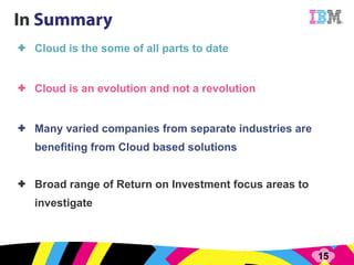 Cloud is the some of all parts to date Cloud is an evolution and not a revolution Many varied companies from separate industries are benefiting from Cloud based solutions Broad range of Return on Investment focus areas to investigate 