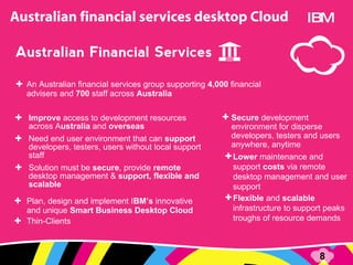 An Australian financial services group supporting  4,000  financial advisers and  700  staff across  Australia Improve  access to development resources across A ustralia  and  overseas Need end user environment that can  support  developers, testers, users without local support staff Solution must be  secure , provide  remote  desktop management &  support, flexible and scalable Plan, design and implement I BM’s  innovative and unique  Smart Business Desktop Cloud Thin-Clients IBM Lower  maintenance and support  costs  via r emote desktop management and user support  Flexible  and  scalable  infrastructure to support peaks troughs of resource demands Secure  development environment for disperse developers, testers and users anywhere, anytime 