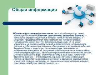 Общая информация Облачные (рассеяные) вычисления  ( англ.   cloud computing , также используется термин  Облачная (рассеянная) обработка данных ) — технология обработки данных, в которой компьютерные ресурсы и мощности предоставляются пользователю как  Интернет -сервис. Пользователь имеет доступ к собственным данным, но не может управлять и не должен заботиться об  инфраструктуре , операционной системе и собственно программном обеспечении, с которым он работает. Термин «Облако» используется как  метафора , основанная на изображении  Интернета  на  диаграмме компьютерной сети , или как образ сложной инфраструктуры, за которой скрываются все технические детали. Согласно документу  IEEE , опубликованному в  2008 году , «Облачная обработка данных — это  парадигма , в рамках которой информация постоянно хранится на  серверах  в интернет и временно кэшируется на клиентской стороне, например, на персональных компьютерах, игровых приставках, ноутбуках, смартфонах и т. д.» 
