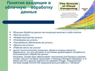 Понятия входящие в облачную  обработку данных Облачная обработка данных как концепция включает в себя понятия: « Всё как услуга »,  « Инфраструктура как услуга »,  « Платформа как услуга »,  « Программное обеспечение как услуга »,  « Данные как услуга »,  « Рабочее место как услуга »  другие технологические тенденции, общим в которых является уверенность, что сеть Интернет в состоянии удовлетворить потребности пользователей в обработке данных.  Например,  Google   Apps  обеспечивает приложения для бизнеса в режиме онлайн, доступ к которым происходит с помощью Интернет- браузера , в то время как ПО и данные хранятся на серверах  Google . Операционная система Google  Chrome  OS  предназначена для работы с "облаком". 