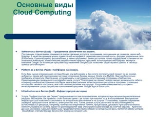 Основные виды  Cloud Computing Software as a Service (SaaS) -  Программное обеспечение как сервис. Под данным определением понимается предоставление доступа к программам, запущенным на серверах, через веб-браузер. В качестве примера можно привести веб-интерфейс к серверам электронной почты, форумы, социальные сети (В Контакте, Одноклассники), фотоальбомы, а также программы, ранее доступные только посредством установки их на локальный компьютер. Известнейшим разработчиком офисных программ, использующих веб-браузер, является компания  Google . Ее коллекция программ под названием  Google   Docs  позволяет редактировать файлы и таблицы прямо в сети Интернет. Platform as a Service (PaaS) - Платформа  как сервис. Если Вам нужна операционная система Линукс или веб-сервер и Вы хотите построить свой продукт на их основе, добавить к своим веб-приложениям системы управления базами данных Oracle или MySQL, Вам необязательно подбирать аппаратное обеспечение, устанавливать и настраивать сопутствующие программы и библиотеки. Ориентированная прежде всего на разработчиков, услуга "Платформа как сервис" предоставляет возможность гибкого и широкого выбора настроенных под Ваши задачи виртуальных вычислительных ресурсов и программ, с помощью которых Вы сможете построить свое собственное решение или продукт. Хорошими примерами могут служить интегрированные среды разработки и выполнения программ   Google   Apps  и  Force.com . Infrastructure as a Service (IaaS) - Инфраструктура как сервис Услуга "Инфраструктура как Сервис" предназначается тем пользователям, которым нужны мощные вычислительные ресурсы. Последние, как правило, стоят больших денег - не только при покупке, но и в обслуживании. Виртуальная инфраструктура позволяет съэкономить на аппаратном обеспечении и на услугах IT (например, администрирование серверов, арендная плата за место, электричество итп). Также данная услуга расчитана на масштабируемость вычислительных ресурсов, например, количество оперативной памяти, процессоров, дискового пространства можно изменять буквально на лету. Одной из разновидностей IaaS стала услуга Data Storage as a Service (dSaaS) - Хранение данных как сервис. Самыми известными представителями IaaS и dSaaS на сегодняшний день являются  Elastic   Compute   Cloud  (EC2)  и  Simple   Storage   Service  (S3)  компании  Amazon  LLC . 